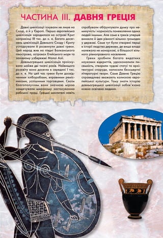 Частина III. Давня греція
Давні цивілізації існували не лише на
Сході, а й у Європі. Перша європейська
цивілізація зародилася на острові Крит
наприкінці III тис. до н. е. Багато досяг-
нень цивілізацій Давнього Сходу і Криту
успадкували й розвинули давні греки.
Цей народ жив на півдні Балканського
півострова, островах Егейського моря та
західному узбережжі Малої Азії.
Давньогрецька цивілізація проісну-
вала майже дві тисячі років. Найвищого
розквіту вона досягла в середині I тис.
до н. е. На цей час греки були досвід-
ченими хліборобами, вправними реміс-
никами, успішними торговцями. Своїм
благополуччям вони значною мірою
завдячували широкому застосуванню
рабської праці. Грецькі мислителі навіть
спробували обґрунтувати думку про не-
минучість і корисність поневолення одних
людей іншими. Але саме в греків уперше
виникла й ідея рівності вільних громадян
у державі. Саме тут були створені перші
в історії людства держави, де вища влада
належала не монархові, а більшості віль-
ного рівноправного населення.
Греки зробили багато видатних
наукових відкриттів, удосконалили пи-
семність, створили чудові статуї та архі-
тектурні споруди, написали безсмертні
літературні твори. Саме Давню Грецію
справедливо вважають колискою євро-
пейської культури. Тому знати історію
давньогрецької цивілізації зобов’язана
кожна освічена людина.
 