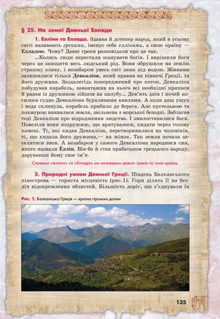 135
§ 25. На землі Давньої Еллади
1. Елліни та Еллада. Здавна й дотепер народ, який в усьому
світі називають греками, іменує себе еллінами, а свою країну —
Елладою. Чому? Давні греки розповідали про це так.
…Колись люди перестали шанувати богів. І вирішили боги
через це знищити весь людський рід. Вони обрушили на землю
страшну зливу, і незабаром увесь світ зник під водою. Живими
залишилися тільки Девкаліон, який правив на півночі Греції, та
його дружина. Заздалегідь попереджений про потоп, Девкаліон
побудував корабель, завантажив на нього всі необхідні припаси
й разом із дружиною зійшов на палубу… Дев’ять днів і ночей но-
силося судно Девкаліона бурхливими хвилями. А коли дощ ущух
і вода схлинула, корабель прибило до берега. Але пустельною та
похмурою виявилася земля, звільнена з морської безодні. Заблагав
тоді Девкаліон про відродження людства. І змилостивилися боги.
Повеліли вони подружжю, що врятувалося, кидати через голову
камені. Ті, які кидав Девкаліон, перетворювалися на чоловіків,
ті, що кидала його дружина,— на жінок. Так земля почала за-
селятися знов. А незабаром у самого Девкаліона народився син,
якого назвали Еллін. Він-бо й став прабатьком грецького народу,
дарувавши йому своє ім’я.
Словами «елліни» та «Еллада» ми називаємо давніх греків та їхню країну.
2. Природні умови Давньої Греції. Південь Балканського
півострова — гориста місцевість (рис.1). Гори ділять її на без-
ліч відокремлених областей. Більшість доріг, що з’єднували їх
Рис. 1. Балканська Греція — країна гірських долин
 