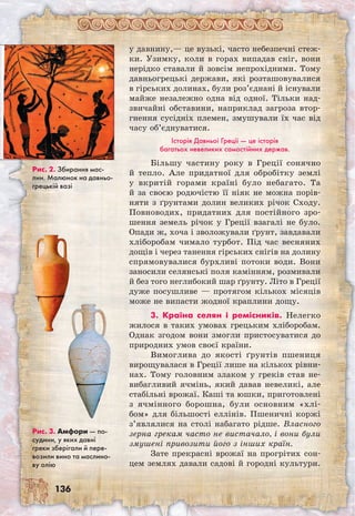 136
у давнину,— це вузькі, часто небезпечні стеж-
ки. Узимку, коли в горах випадав сніг, вони
нерідко ставали й зовсім непрохідними. Тому
давньогрецькі держави, які розташовувалися
в гірських долинах, були роз’єднані й існували
майже незалежно одна від одної. Тільки над­
звичайні обставини, наприклад загроза втор-
гнення сусідніх племен, змушували їх час від
часу об’єднуватися.
Історія Давньої Греції — це історія
багатьох невеликих самостійних держав.
Більшу частину року в Греції сонячно
й тепло. Але придатної для обробітку землі
у вкритій горами країні було небагато. Та
й за своєю родючістю її ніяк не можна порів-
няти з ґрунтами долин великих річок Сходу.
Повноводих, придатних для постійного зро-
шення земель річок у Греції взагалі не було.
Опади ж, хоча і зволожували ґрунт, завдавали
хліборобам чимало турбот. Під час весняних
дощів і через танення гірських снігів на долину
спрямовувалися бурхливі потоки води. Вони
заносили селянські поля камінням, розмивали
й без того неглибокий шар ґрунту. Літо в Греції
дуже посушливе — протягом кількох місяців
може не випасти жодної краплини дощу.
3. Країна селян і ремісників. Нелегко
жилося в таких умовах грецьким хліборобам.
Однак згодом вони змогли пристосуватися до
природних умов своєї країни.
Вимоглива до якості ґрунтів пшениця
вирощувалася в Греції лише на кількох рівни-
нах. Тому головним злаком у греків став не-
вибагливий ячмінь, який давав невеликі, але
стабільні врожаї. Каші та юшки, приготовлені
з ячмінного борошна, були основним «хлі-
бом» для більшості еллінів. Пшеничні коржі
з’являлися на столі набагато рідше. Власного
зерна грекам часто не вистачало, і вони були
змушені привозити його з інших країн.
Зате прекрасні врожаї на прогрітих сон-
цем землях давали садові й городні культури.
Рис. 2. Збирання мас-
лин. Малюнок на давньо­
грецькій вазі
Рис. 3. Амфори — по-
судини, у яких давні
греки зберігали й пере-
возили вино та маслино-
ву олію
 