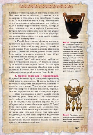 137
Елліни особливо цінували виноград і маслину.
Маслини вживали свіжими, солоними, мари-
нованими, а головне, із них виробляли чудову
олію. Її не тільки вживали в їжу. Маслиновою
олією заправляли світильники, що освітлю-
вали в темну пору будинки греків, натирали
тіла, очищали шкіру, а нерідко й умивалися.
Грецькі вина та маслинова олія високо цінува-
лися багатьма народами. В обмін на ці продук-
ти елліни одержували з інших країн товари,
яких вони потребували.
У Греції було чимало гірських пасовищ,
придатних для випасу овець і кіз. Розводити ж
у значній кількості велику рогату худобу та
коней можна було тільки в деяких рівнинних
районах. Зазвичай повсякденною їжею греків
були овече та козяче молоко й сир. М’ясо
в простих сім’ях вживали рідко.
У горах Греції добували мідь і срібло, за-
лізо й будівельний камінь. У багатьох місцях
були великі запаси гарної глини. Елліни дуже
рано опанували секрети обробки цих видів
сировини й вважалися в давньому світі най-
майстернішими ремісниками (рис. 4, 5).
4. Країна торговців і мореплавців.
Природні багатства були поширені в грецькому
світі дуже нерівномірно. В одних районах не
вистачало продуктів землеробства, в інших —
металів, лісу тощо. Тому елліни дуже рано
відчули потребу в обміні товарами, торгівлі.
Основні торговельні шляхи проходили морем.
Море відігравало в житті давніх греків
величезну роль. Воно не тільки забезпечува-
ло їх рибою, креветками, устрицями, сіллю,
а й об’єднувало роз’єднаних горами еллінів,
відкривало їм шляхи до інших країн. У Греції
були прекрасні умови для мореплавства.
Узбережжя Егейського моря мало багато бухт,
зручних для стоянки судів. Над морською
гладдю піднімалися сотні островів. Від острова
до острова, як по прокладених через струмок
камінчиках, елліни впевнено долали морський
простір, освоювали нові землі.
Рис. 4. Такі чудові виро-
би виготовляли давньо­
грецькі гончарі. Посудина
прикрашена складним
орнаментом, нижче зоб-
ражено поєдинок славет-
них героїв — Ахіллеса та
Гектора. Більша частина
поверхні вкрита чорним
лаком, який зберігає свій
блиск уже 2,5 тис. років!
На жаль, секрет цього ди-
вовижного барвника за-
раз нікому не відомий
Рис. 5. Прикраси, виго-
товлені давньогрецькими
ювелірами, не мали рів-
них у давньому світі
 