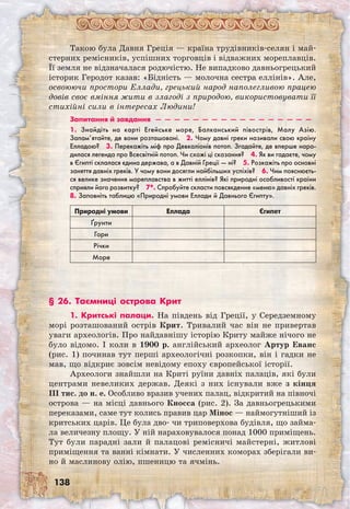 138
Такою була Давня Греція — країна трудівників-селян і май-
стерних ремісників, успішних торговців і відважних мореплавців.
Її земля не відзначалася родючістю. Не випадково давньогрецький
історик Геродот казав: «Бідність — молочна сестра еллінів». Але,
освоюючи простори Еллади, грецький народ наполегливою працею
довів своє вміння жити в злагоді з природою, використовувати її
стихійні сили в інтересах Людини!
Запитання й завдання  —  —  —  —  —  —  —  —  —  —  —  —  —  —  —  —  — 
1. Знайдіть на карті Егейське море, Балканський півострів, Малу Азію.
Запам’ятайте, де вони розташовані.  2. Чому давні греки називали свою країну
Елладою?  3. Перекажіть міф про Девкаліонів потоп. Згадайте, де вперше наро-
дилася легенда про Всесвітній потоп. Чи схожі ці сказання?  4. Як ви гадаєте, чому
в Єгипті склалася єдина держава, а в Давній Греції — ні?  5. Розкажіть про основні
заняття давніх греків. У чому вони досягли найбільших успіхів?  6. Чим пояснюєть-
ся велике значення мореплавства в житті еллінів? Які природні особливості країни
сприяли його розвитку?  7*. Спробуйте скласти повсякденне «меню» давніх греків.
8. Заповніть таблицю «Природні умови Еллади й Давнього Єгипту».
Природні умови Еллада Єгипет
Ґрунти
Гори
Річки
Море
§ 26. Таємниці острова Крит
1. Критські палаци. На південь від Греції, у Середземному
морі розташований острів Крит. Тривалий час він не привертав
уваги археологів. Про найдавнішу історію Криту майже нічого не
було відомо. І коли в 1900 р. англійський археолог Артур Еванс
(рис. 1) починав тут перші археологічні розкопки, він і гадки не
мав, що відкриє зовсім невідому епоху європейської історії.
Археологи знайшли на Криті руїни давніх палаців, які були
центрами невеликих держав. Деякі з них існували вже з кінця
III тис. до н. е. Особливо вразив учених палац, відкритий на півночі
острова — на місці давнього Кносса (рис. 2). За давньогрецькими
переказами, саме тут колись правив цар Мінос — наймогутніший із
критських царів. Це була дво- чи триповерхова будівля, що займа-
ла величезну площу. У ній нараховувалося понад 1000 при­міщень.
Тут були парадні зали й палацові ремісничі майстерні, житлові
приміщення та ванні кімнати. У численних коморах зберігали ви-
но й маслинову олію, пшеницю та ячмінь.
 