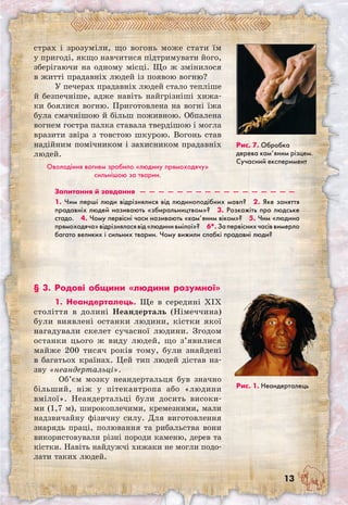 13
страх і зрозуміли, що вогонь може стати їм
у пригоді, якщо навчитися підтримувати його,
зберігаючи на одному місці. Що ж змінилося
в житті прадавніх людей із появою вогню?
У печерах прадавніх людей стало тепліше
й безпечніше, адже навіть найгрізніші хижа-
ки боялися вогню. Приготовлена на вогні їжа
була смачнішою й більш поживною. Обпалена
вогнем гостра палка ставала твердішою і могла
вразити звіра з товстою шкурою. Вогонь став
надійним помічником і захисником прадавніх
людей.
Оволодіння вогнем зробило «людину прямоходячу»
сильнішою за тварин.
Рис. 7. Обробка
дерева кам’яним різцем.
Сучасний експеримент
§ 3. Родові общини «людини розумної»
1. Неандерталець. Ще в середині XIX
століття в долині Неандерталь (Німеччина)
були виявлені останки людини, кістки якої
нагадували скелет сучасної людини. Згодом
останки цього ж виду людей, що з’явилися
майже 200 тисяч років тому, були знайдені
в багатьох країнах. Цей тип людей дістав на-
зву «неандертальці».
Об’єм мозку неандертальця був значно
більший, ніж у пітекантропа або «людини
вмілої». Неандертальці були досить високи-
ми (1,7 м), широкоплечими, кремезними, мали
надзвичайну фізичну силу. Для виготовлення
знарядь праці, полювання та рибальства вони
використовували різні породи каменю, дерев та
кістки. Навіть найдужчі хижаки не могли подо-
лати таких людей.
Рис. 1. Неандерталець
Запитання й завдання  —  —  —  —  —  —  —  —  —  —  —  —  —  —  —  —  — 
1. Чим перші люди відрізнялися від людиноподібних мавп?  2. Яке заняття
прадавніх людей називають «збиральництвом»?  3. Розкажіть про людське
стадо.  4. Чому первісні часи називають «кам’яним віком»?  5. Чим «людина
прямоходяча»відрізняласявід«людинивмілої»?  6*. Запервіснихчасіввимерло
багато великих і сильних тварин. Чому вижили слабкі прадавні люди? 
 