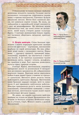 139
У Кносському та інших палацах знайдена
величезна кількість написів. Складне життя
палацового господарства спричинило ранню
появу в критян писемності. Спочатку це було
рисункове письмо. Потім його замінили зна-
ки, які означали окремі склади. На жаль, ця
найдавніша в європейській історії писемність
і досі не розшифрована. Це значною мірою
пояснюється тим, що поки точно не встано-
вили, який народ створив давню культуру
Криту. І сьогодні залишається тільки гадати,
які таємниці зберігають загадкові критські
письмена.
2. Острів майстрів. Стіни багатьох при-
міщень і навіть коридорів критських палаців
розписані фресками – картинами, виконаними
фарбами по сирій штукатурці. На них зобра-
жені різні сцени з палацового життя. Перед
нами — урочисті процесії, придворні дами,
танцівниці, акробати, що змагаються з могут-
нім биком. А ще критські художники чудово
малювали квіти, тварин і птахів, дельфінів,
що граються в морі. Їхні картини дозволяють
відчути красу природи острова.
Гончарі Криту виготовляли кераміку
прекрасної якості та розписували її вигадли-
вим рослинним орнаментом або зображеннями
морських тварин. Критяни вміли вирізувати
кубки й вази дивної краси з каменю та гірсько-
го кришталю. Високого рівня досягла також
майстерність критських зброярів. Виготовлені
ними бронзові парадні сокири, мечі та кинд-
жали й досі вражають найтоншою роботою.
Ювеліри прикрашали руків’я мечів золотими
пластинами, самоцвітними каменями і слоно-
вою кісткою, виготовляли чудові золоті персні
та мініатюрні фігурки тварин.
Не дивно, що вироби критських майстрів
знайдені не тільки на півдні Балканського пів­
острова та багатьох островах Егейського моря,
але й у Єгипті, Сирії, Фінікії і навіть у далекій
Месопотамії.
Рис. 1. Артур Еванс —
першовідкривач давньої
цивілізації Криту
Рис. 2. Палац у Кноссі.
Сучасний вигляд
 