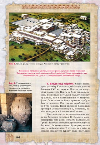 140
Виникнення палацових центрів, високий рівень культури, поява писемності
безперечно свідчать про існування на Криті цивілізації. Вона зароджується вже
наприкінці III тис. до н. е. і є найдавнішою в європейській історії.
Рис. 3. Так, на думку вчених, виглядав Кносський палац у давні часи
Рис. 4. У таких величез-
них, іноді у зріст людини,
посудинах у палацових
коморах зберігали зерно
3. Влада над морями. Свого найви-
щого розквіту Критська цивілізація досягла
близько ХVII ст. до н. е. Ніколи ще могут-
ність правителів Криту не була такою вели-
кою. Вони мали не тільки сильну сухопут-
ну армію, але й найголовніше — могутній
флот. Саме завдяки йому критяни здобули
багато перемог. Критським кораблям тоді
не було рівних. Вони впевнено борознили
простори Середземномор’я і, можливо, на-
віть виходили в Атлантичний океан.
Критяни зуміли встановити свою вла-
ду на багатьох островах Егейського моря,
підкорити собі деякі області Балканської
Греції. Так була створена Критська морська
держава, із якою повинні були рахуватися
навіть наймогутніші її сусіди. А в себе на
острові правителі Криту були настільки
 