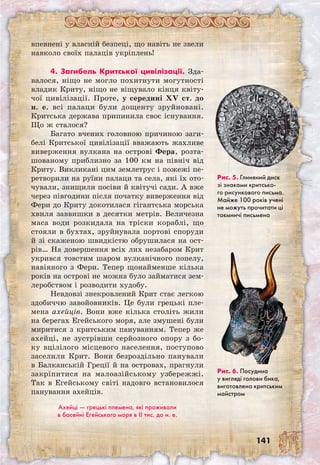 141
впевнені у власній безпеці, що навіть не звели
навколо своїх палаців укріплень!
4. Загибель Критської цивілізації. Зда­
валося, ніщо не могло похитнути могутності
владик Криту, ніщо не віщувало кінця квіту-
чої цивілізації. Проте, у середині XV ст. до
н. е. всі палаци були дощенту зруйновані.
Критська держава припинила своє існування.
Що ж сталося?
Багато вчених головною причиною заги-
белі Критської цивілізації вважають жахливе
виверження вулкана на острові Фера, розта-
шованому приблизно за 100 км на північ від
Криту. Викликані цим землетрус і пожежі пе-
ретворили на руїни палаци та села, які їх ото-
чували, знищили посіви й квітучі сади. А вже
через півгодини після початку виверження від
Фери до Криту докотилася гігантська морська
хвиля заввишки в десятки метрів. Величезна
маса води розкидала на тріски кораблі, що
стояли в бухтах, зруйнувала портові споруди
й зі скаженою швидкістю обрушилася на ост-
рів… На довершення всіх лих незабаром Крит
укрився товстим шаром вулканічного попелу,
навіяного з Фери. Тепер щонайменше кілька
років на острові не можна було займатися зем-
леробством і розводити худобу.
Невдовзі знекровлений Крит стає легкою
здобиччю завойовників. Це були грецькі пле-
мена ахейців. Вони вже кілька століть жили
на берегах Егейського моря, але змушені були
миритися з критським пануванням. Тепер же
ахейці, не зустрівши серйозного опору з бо-
ку вцілілого місцевого населення, поступово
заселили Крит. Вони безроздільно панували
в Балканській Греції й на островах, прагнули
закріпитися на малоазійському узбережжі.
Так в Егейському світі надовго встановилося
панування ахейців.
Ахейці — грецькі племена, які проживали
в басейні Егейського моря в II тис. до н. е.
Рис. 5. Глиняний диск
зі знаками критсько-
го рисункового письма.
Майже 100 років учені
не можуть прочитати ці
таємничі письмена
Рис. 6. Посудина
у вигляді голови бика,
виготовлена критським
майстром
 