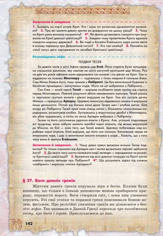 142
Запитання й завдання  —  —  —  —  —  —  —  —  —  —  —  —  —  —  —  —  — 
1. Знайдіть на карті острів Крит. Хто і коли тут розпочав археологічні розкоп­
ки?  2. Про які заняття давніх критян ви довідалися на цьому уроці?  3. Чому
на Криті рано виникла писемність?  4*. Які факти дозволяють говорити про існу-
вання на Криті давньої цивілізації?  5. Завдяки чому правителям Криту вдалося
створити морську державу?  6. Які події в басейні Егейського моря могли лягти
в основу переказу про Девкаліонів потоп?  7. Хто такі ахейці?  8. Покажіть на
«лінії часу» дати зародження та загибелі Критської цивілізації.
Розповідають міфи  —  —  —  —  —  —  —  —  —  —  —  —  —  —  —  —  —  — 
Подвиг Тесея
За давніх часів у місті Афіни правив цар Егей. Його старість була затьмаре-
на страшною даниною, яку наклав на місто могутній критський цар Мінос. Раз
на дев’ять років афіняни мали відправляти сім юнаків і сім дівчат на Крит. Там їх
віддавали на поживу Мінотавру — чудовиську з тілом людини й головою бика.
Сам Мінос боявся його, тому тримав у Лабіринті. Це був величезний будинок із
безліччю приміщень і заплутаних ходів. Ніхто не міг вибратися з Лабіринту…
Син Егея — юний герой Тесей — вирішив позбавити свою країну від страху
перед Мінотавром. Повний рішучості вбити ненависного монстра, Тесей разом
із черговою групою юнаків і дівчат вирушив на Крит. Там він зустрів дочку
Міноса — прекрасну Аріадну. Царівна покохала відважного юнака й вирішила
йому допомогти. Потай від батька вона дала Тесею меч і клубок ниток. Біля
входу до Лабіринту Тесей прив’язав кінець нитки і, блукаючи заплутаними ко-
ридорами, розмотував клубок. Зустрівшись у жорстокому двобої з Мінотавром,
він убив чудовисько, а потім по нитці Аріадни вибрався з Лабіринту.
Тесею та його супутникам удалося втекти з Криту. Але, успішно подолавши
всі труднощі, вони забули змінити жалібні чорні вітрила, під якими вирушали
до Міноса, на білі — знак того, що Тесей живий. Здалеку побачивши над ко-
раблем чорні вітрила, Егей вирішив, що його син загинув. Батьківське серце не
витримало горя, і цар із величезної висоти кинувся в море… Кажуть, що з того
часу воно й зветься Егейським.
Запитання й завдання.  1. Чому давні греки вважали вчинок Тесея под-
вигом? Чи тільки отримані від Аріадни меч і нитка дозволили героєві здійснити
його?  2. До якого часу могли належати події легенди — зародження чи розкві-
ту Критської цивілізації?  3. Враження від якої давньої споруди на Криті могли
навіяти грекам легенди про Лабіринт?  4*. Що розуміють зараз під словом
«лабіринт» і виразом «нитка Аріадни»?
§ 27. Боги давніх греків
Життям давніх греків керувала віра в богів. Елліни були
впевнені, що тільки з їхньою допомогою можна приборкати при-
роду, перемогти ворога. Боги створили світ, і вони ним упевнено
керують. Усі свої успіхи та поразки греки пояснювали божою во-
лею, фатумом. Про релігійні уявлення греків ми дізнаємося з без-
лічі міфів. Так називали в Давній Греції перекази про походження
світу, про богів і героїв. Прислухаємося до них.
 