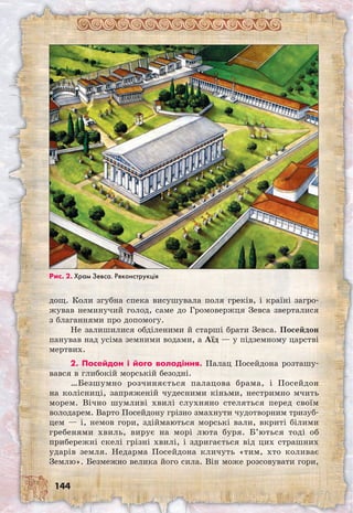 144
дощ. Коли згубна спека висушувала поля греків, і країні загро-
жував неминучий голод, саме до Громовержця Зевса зверталися
з благаннями про допомогу.
Не залишилися обділеними й старші брати Зевса. Посейдон  
панував над усіма земними водами, а Аїд — у підземному царстві
мертвих.
2. Посейдон і його володіння. Палац Посейдона розташу-
вався в глибокій морській безодні.
…Безшумно розчиняється палацова бра­ма, і Посейдон
на колісниці, запряженій чудесними кіньми, нестримно мчить
морем. Вічно шумливі хвилі слухняно стеляться перед своїм
володарем. Варто Посейдону грізно змахнути чудотворним тризуб­
цем — і, немов гори, здіймаються морські вали, вкриті білими
гребенями хвиль, вирує на морі люта буря. Б’ються тоді об
прибережні скелі грізні хвилі, і здригається від цих страшних
ударів земля. Недарма Посейдона кличуть «тим, хто коливає
Землю». Безмежно велика його сила. Він може розсовувати гори,	
Рис. 2. Храм Зевса. Реконструкція
 