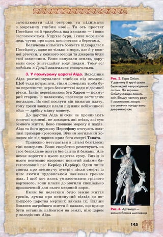 145
затоплювати цілі острови та піднімати
з морських глибин нові… Та ось простяг
Посейдон свій тризубець над хвилями — і вони
заспокоюються. Ущухає буря, і синє море знов
ледь чутно про щось шепочеться з берегами.
Величезна кількість божеств підкорялася
Посейдону, адже не тільки в моря, але й у кож-
ної річечки, у кожного озерця та джерела були
свої захисники. Вони напували землю, дару-
вали свою життєдайну воду людям. Тому всі
водойми в Греції вважалися священними.
3. У похмурому царстві Аїда. Володіння
Аїда розташовувалися глибоко під землею.
Щоб туди потрапити, тіням померлих треба бу-
ло переплисти через безжиттєві води підземної
річки. Їхнім перевізником був Харон — похму-
рий старець із палаючим, назавжди застиглим
поглядом. За свої послуги він вимагав плату,
тому греки завжди клали під язик небіжчикові
обол — дрібну мідну монету.
До царства Аїда ніколи не проникають
сонячні промені, не доходять ані втіхи, ані сум
земного життя. Воно сповнене мороку й жахів.
Аїда та його дружину Персефону оточують жах-
ливі примари-кровожери. Вічним могильним хо-
лодом віє від чорних крил бога смерті Таната.
Тривожно метушаться в пітьмі безтілесні
тіні померлих. Вони скорботно ремствують на
своє безрадісне життя без світла й бажань. Але
немає вороття з цього царства суму. Вихід із
нього невтомно охороняє повитий зміями ба-
гатоголовий пес Кербер (Цербер). Один лише
спогад про неминучу зустріч після смерті із
цим лютим чудовиськом навіював грекам
жах. І щоб хоч якось умилостивити грізного
вартового, вони клали до могили спеціально
призначений для нього медяний корж.
Яким би нелегким було земне життя
греків, думка про неминучий відхід до по­
хмурого царства мертвих лякала їх. Елліни
боялися загробного життя й казали, що краще
бути останнім наймитом на землі, ніж царем
у володіннях Аїда.
Рис. 3. Гора Олімп.
У давнину її круті схили
були вкриті непрохідними
лісами. На вершині
Олімпузавжди лежить
сніг. Більшу частину року
її застилають хмари,
а в сонячну погоду вона
дивовижно сяє
Рис. 4. Артеміда —
велика богиня мисливиця
 