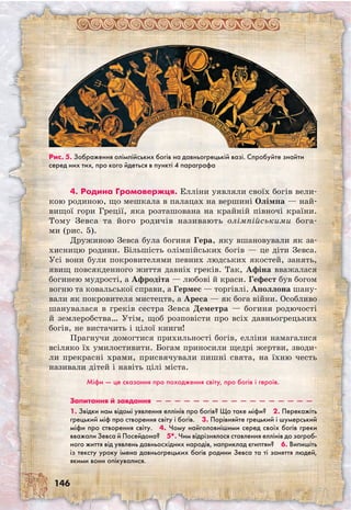 146
4. Родина Громовержця. Елліни уявляли своїх богів вели-
кою родиною, що мешкала в палацах на вершині Олімпа — най-
вищої гори Греції, яка розташована на крайній півночі країни.
Тому Зевса та його родичів називають олімпійськими бога-
ми (рис. 5).
Дружиною Зевса була богиня Гера, яку вшановували як за-
хисницю родини. Більшість олімпійських богів — це діти Зевса.
Усі вони були покровителями певних людських якостей, занять,
явищ повсякденного життя давніх греків. Так, Афіна вважалася
богинею мудрості, а Афродіта — любові й краси. Гефест був богом
вогню та ковальської справи, а Гермес — торгівлі. Аполлона шану-
вали як покровителя мистецтв, а Ареса — як бога війни. Особливо
шанувалася в греків сестра Зевса Деметра — богиня родючості
й землеробства… Утім, щоб розповісти про всіх давньогрецьких
богів, не вистачить і цілої книги!
Прагнучи домогтися прихильності богів, елліни намагалися
всіляко їх умилостивити. Богам приносили щедрі жертви, зводи-
ли прекрасні храми, присвячували пишні свята, на їхню честь
називали дітей і навіть цілі міста.
Міфи — це сказання про походження світу, про богів і героїв.
Запитання й завдання  —  —  —  —  —  —  —  —  —  —  —  —  —  —  —  —  — 
1. Звідки нам відомі уявлення еллінів про богів? Що таке міфи?  2. Перекажіть
грецький міф про створення світу і богів.  3. Порівняйте грецький і шумерський
міфи про створення світу.  4. Чому найголовнішими серед своїх богів греки
вважали Зевса й Посейдона?  5*. Чим відрізнялося ставлення еллінів до загроб-
ного життя від уявлень давньосхідних народів, наприклад єгиптян?  6. Випишіть
із тексту уроку імена давньогрецьких богів родини Зевса та ті заняття людей,
якими вони опікувалися.
Рис. 5. Зображення олімпійських богів на давньогрецькій вазі. Спробуйте знайти
серед них тих, про кого йдеться в пункті 4 параграфа
 