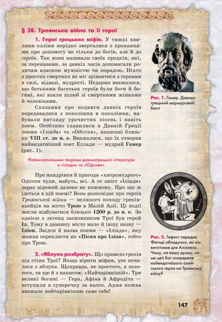 147
§ 28. Троянська війна та її герої
1. Герої грецьких міфів. У тяжкі хви-
лини елліни нерідко зверталися з прохання-
ми про допомогу не тільки до богів, але й до
героїв. Так вони називали своїх предків, які,
за переказами, за давніх часів допомагали ро-
дичам власною мужністю чи порадою. Ніхто
з простих смертних не міг зрівнятися з героями
в силі, відвазі, мудрості. Недарма вважалося,
що батьками багатьох героїв були боги й бо-
гині, які взяли шлюб зі смертними жінками
й чоловіками.
Сказання про подвиги давніх героїв
передавалися з покоління в покоління, на-
бували вигляду урочистих пісень і навіть
поем. Особливо славилися в Давній Греції
поеми «Іліада» та «Одіссея», написані близь-
ко VIII ст. до н. е. Вважалося, що їх створив
найвидатніший поет Еллади — мудрий Гомер
(рис. 1).
Найвизначнішими творами давньогрецької літератури
є «Іліада» та «Одіссея».
Про мандрівки й пригоди «хитромудрого»
Одіссея чули, мабуть, всі. А от зміст «Іліади»
зараз відомий далеко не кожному. Про що ж
ідеться в цій поемі? Вона розповідає про героїв
Троянської війни — великого походу греків-
ахейців на місто Трою в Малій Азії. Ці події
могли відбуватися близько 1200 р. до н. е.  За
однією з легенд засновником Трої був герой
Іл. Тому в давнину місто мало й іншу назву —
Іліон. Звідси й назва поеми — «Іліада», яку
можна перекласти як «Пісня про Іліон», тобто
про Трою.
2. «Яблуко розбрату». Що привело греків
під стіни Трої? Якщо вірити міфам, усе поча-
лося з яблука. Щоправда, не простого, а золо-
того, та ще й з написом: «Найчарівнішій». Три
великі богині — Гера, Афіна й Афродіта —
вступили в суперечку за нього. Адже кожна
вважала найчарівнішою саме себе!
Рис. 1. Гомер. Давньо­
грецький мармуровий
бюст
Рис. 2. Гефест передає
Фетиді обладунки, які він
виготовив для Ахіллеса.
Чому, на вашу думку, са-
ме цей бог споряджав
найвидатнішого ахей­
ського героя на Троянську
війну?
 