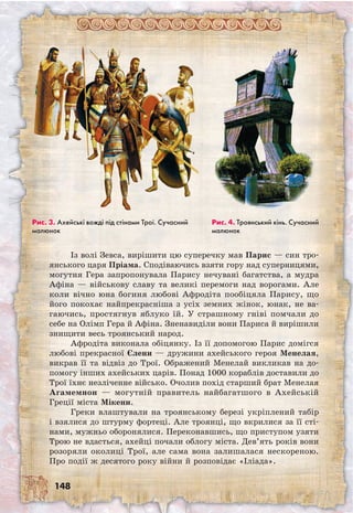 148
Із волі Зевса, вирішити цю суперечку мав Парис — син тро-
янського царя Пріама. Сподіваючись взяти гору над суперницями,
могутня Гера запропонувала Парису нечувані багатства, а мудра
Афіна — військову славу та великі перемоги над ворогами. Але
коли вічно юна богиня любові Афродіта пообіцяла Парису, що
його покохає найпрекрасніша з усіх земних жінок, юнак, не ва-
гаючись, простягнув яблуко їй. У страшному гніві помчали до
себе на Олімп Гера й Афіна. Зненавиділи вони Париса й вирішили
знищити весь троянський народ.
Афродіта виконала обіцянку. Із її допомогою Парис домігся
любові прекрасної Єлени — дружини ахейського героя Менелая,
викрав її та відвіз до Трої. Ображений Менелай викликав на до-
помогу інших ахейських царів. Понад 1000 кораблів доставили до
Трої їхнє незліченне військо. Очолив похід старший брат Менелая
Агамемнон — могутній правитель найбагатшого в Ахейській
Греції міста Мікени.
Греки влаштували на троянському березі укріплений табір
і взялися до штурму фортеці. Але троянці, що вкрилися за її сті-
нами, мужньо оборонялися. Переконавшись, що приступом узяти
Трою не вдасться, ахейці почали облогу міста. Дев’ять років вони
розоряли околиці Трої, але сама вона залишалася нескореною.
Про події ж десятого року війни й розповідає «Іліада».
Рис. 3. Ахейські вожді під стінами Трої. Сучасний
малюнок
Рис. 4. Троянський кінь. Сучасний
малюнок
 