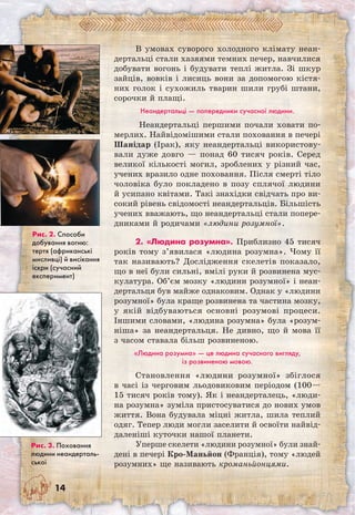 14
В умовах суворого холодного клімату неан-
дертальці стали хазяями темних печер, навчилися
добувати вогонь і будувати теплі житла. Зі шкур
зайців, вовків і лисиць вони за допомогою кістя-
них голок і сухожиль тварин шили грубі штани,
сорочки й плащі.
Неандертальці — попередники сучасної людини.
Неандертальці першими почали ховати по-
мерлих. Найвідомішими стали поховання в печері
Шанідар (Ірак), яку неандертальці використову-
вали дуже довго — понад 60 тисяч років. Серед
великої кількості могил, зроблених у різний час,
учених вразило одне поховання. Після смерті тіло
чоловіка було покладено в позу сплячої людини
й усипано квітами. Такі знахідки свідчать про ви-
сокий рівень свідомості неандертальців. Більшість
учених вважають, що неандертальці стали попере-
дниками й родичами «людини розумної».
2. «Людина розумна». Приблизно 45 тисяч
років тому з’явилася «людина розумна». Чому її
так називають? Дослідження скелетів показало,
що в неї були сильні, вмілі руки й розвинена мус-
кулатура. Об’єм мозку «людини розумної» і неан-
дертальця був майже однаковим. Однак у «людини
розумної» була краще розвинена та частина мозку,
у якій відбуваються основні розумові процеси.
Іншими словами, «людина розумна» була «розум-
ніша» за неандертальця. Не дивно, що й мова її
з часом ставала більш розвиненою.
«Людина розумна» — це людина сучасного вигляду,
із розвиненою мовою.
Становлення «людини розумної» збіглося
в часі із черговим льодовиковим періодом (100—
15 тисяч років тому). Як і неандерталець, «люди-
на розумна» зуміла пристосуватися до нових умов
життя. Вона будувала міцні житла, шила теплий
одяг. Тепер люди могли заселити й освоїти найвід-
даленіші куточки нашої планети.
Уперше скелети «людини розумної» були знай-
дені в печері Кро-Маньйон (Франція), тому «людей
розумних» ще називають кроманьйонцями.
Рис. 2. Способи
добування вогню:
тертя (африканські
мисливці) й висікання
іскри (сучасний
експеримент)
Рис. 3. Поховання
людини неандерталь-
ської
 