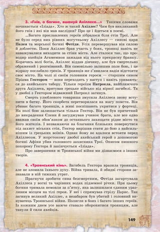 149
3. «Гнів, о богине, вшануй Ахіллеса…» Такими словами
починається «Іліада». Хто ж такий Ахіллес? Чим був викликаний
його гнів і які він мав наслідки? Про це і йдеться в поемі.
…Багато прославлених героїв зібралося біля стін Трої. Але
не було серед них рівних могутньому Ахіллесу — синові царя
Пелея та морської богині Фетіди. Усіх перевершував він силою
й доблестю. Поки Ахіллес брав участь у боях, троянці навіть не
наважувалися виходити за стіни міста. Але сталося так, що про-
водир ахейців Агамемнон зажадав від нього прекрасну бранку.
Корячись волі богів, Ахіллес віддав дівчину, але був смертельно
ображений і розгніваний. Він самовільно залишив поле бою, і це
відразу послабило греків. У троянців же з’явилася надія відстояти
своє місто. На чолі зі своїм головним героєм — старшим сином
Пріама Гектором — вони переходять у наступ і навіть уривають-
ся до ахейського табору. Тільки героїзм Патрокла, найближчого
друга Ахіллеса, врятував грецьке військо від вірної загибелі. Та
у двобої з Гектором відважний Патрокл загинув.
Смерть улюбленого товариша змусила Ахіллеса знову всту-
пити в битву. Його скорбота перетворилася на жагу помсти. Він
убиває багато троянців, а живі поспішають укритися у фортеці.
На полі бою залишається тільки Гектор. Він не був причетний
до викрадення Єлени й засуджував учинок брата, але все одно
вважав своїм обов’язком до останнього захищати рідне місто та
його жителів. І незважаючи на благання близьких повернутися
під захист міських стін, Гектор вирішив стати до бою з найсиль-
нішим із грецьких воїнів. Однак йому не вдалося встояти перед
Ахіллесом. У жорстокому двобої ахейський герой з допомогою
богині Афіни убив головного захисника Трої. Описом пишного
похорону Гектора й закінчується «Іліада».
Про завершення ж Троянської війни ми дізнаємося з інших
творів.
4. «Троянський кінь». Загибель Гектора вразила троянців,
але не зломила їхнього духу. Війна тривала, й обидві сторони за-
знавали в ній тяжких утрат.
Прагнучи зробити сина безсмертним, Фетіда загартувала
Ахіллеса у вогні та чарівних водах підземної річки. При цьому
богиня тримала немовля за п’ятку, яка залишилася єдиним ураз-
ливим місцем на тілі героя. У неї і спрямував стрілу Парис. Так
загинув великий Ахіллес, а незабаром був убитий і головний ви-
нуватець Троянської війни. Полягли в боях і багато інших героїв.
Із кожним днем усе важче ставало оборонятися троянцям, але
танули й сили ахейців.
 