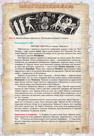 151
Розповідають міфи  —  —  —  —  —  —  —  —  —  —  —  —  —  —  —  —  —  — 
Пригоди Одіссея (за поемою «Одіссея»)
Небезпечним і тривалим виявилося повернення додому з-під стін Трої
Одіссея — царя острова Ітака. Десять років тривали його блукання. Так пом-
стився Одіссею і його товаришам Посейдон за те, що вони осліпили його сина
— могутнього циклопа Поліфема.
Але Одіссеєві вдалося здолати всі перешкоди на своєму шляху. Він благо-
получно обминув острів солодкоголосих сирен — кровожерливих напівжінок-
напівптахів, які заманювали необережних подорожан чудесним співом, а потім
пожирали їх. Одіссей також зумів пропливти вузькою протокою між скелями,
де жили два жахливих чудовиська — шестиголова Скілла (Сцилла) та все-
поглинаюча Харибда. Навіть коли чарівниця Каліпсо переконувала героя
одружитися з нею й за це дістати безсмертя, він відмовився. Одіссей жив однією
мрією — повернутися на батьківщину.
Нарешті за допомогою своєї захисниці — богині Афіни — Одіссей досяг
берегів Ітаки. Тут на нього впродовж багатьох років чекали вірна дружина
Пенелопа та син Телемах. Нелегко їм жилося. Користуючись відсутністю
царя, багато знатних людей прагнули одружитися з Пенелопою й посісти його
трон. Цілими днями вони бенкетували в домі Одіссея…
Тимчасово обернений Афіною у старезного діда, Одіссей невпізнаним
проник до свого палацу. Саме в цей день «наречені» зажадали від Пенелопи
вибрати одного з них. Цариця внесла до зали лук і стріли Одіссея, пообіцявши
стати дружиною того, хто виграє змагання зі стрільби. Вона сподівалася, що ні
в кого з присутніх не вистачить сили натягнути тятиву лука її могутнього чолові-
ка. Так і сталося.
Безтурботно насміхалися женихи, коли останнім узяв грізну зброю Одіссей —
адже їхні очі бачили в ньому тільки немічного діда. Одіссей же без особливих
труднощів натягнув тятиву та за допомогою Телемаха й вірних слуг перебив
усіх своїх ворогів (рис. 6). Радість Пенелопи, коли вона після двадцятилітньої
розлуки нарешті зустрілася з коханим чоловіком, була безмежною. А Одіссей
знову зацарював на рідному острові.
Запитання й завдання.  1. Знайдіть на карті острів Ітака. Зверніть увагу,
який непростий шлях довелося здійснити Одіссею, повертаючись із-під стін
Трої.  2. Поясніть, що означає вираз «між Сциллою і Харибдою»  3. Подумайте,
які риси характеру допомогли Одіссею здолати всі труднощі й повернутися на
рідну землю.
Рис. 6. Одіссей убиває «наречених». Розпис давньогрецької посудини
 