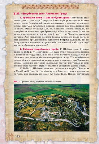 152
§ 29. «Загублений світ» Ахейської Греції
1. Троянська війна — міф чи бувальщина? Захоплене став-
лення давніх греків до Гомера та його творів успадкували й люди
нового часу. Гомерівські поеми вивчаються у школах, переклада-
ються багатьма сучасними мовами. Кожна освічена людина має
їх знати. Однак до кінця XIX ст. більшість учених вважали, що
гомерівське сказання про Троянську війну — це лише блискуче
викладена легенда, а описані в ній події — не більш як поетична
вигадка. Але ставлення до поем Гомера змінилося після того, як
світ дізнався про дивовижні відкриття Генріха Шлімана. Як же
йому вдалося переконати сучасників, що описані в «Іліаді» події
могли відбуватися насправді?
2. Слідами гомерівських героїв. Г. Шліман (рис. 2) наро-
дився в 1822 р. у Німеччині. Це була дуже талановита людина
й невтомний трудівник. Він знав мови багатьох народів, був ус-
пішним комерсантом, багато подорожував. А ще Шліман беззасте-
режно вірив у правдивість гомерівського переказу про Троянську
війну. Наживши торгівлею колосальні статки, він узявся до здій-
снення своєї головної мрії — знайти й розкопати давню Трою.
У 1870 р. Шліман починає розкопки пагорба Гіссарлик
у Малій Азії (рис.1). На відміну від багатьох інших учених то-
го часу, він вважав, що саме тут була Троя. Перші результати	
Рис. 1. Сучасний вигляд розкопок пагорба Гіссарлик
 