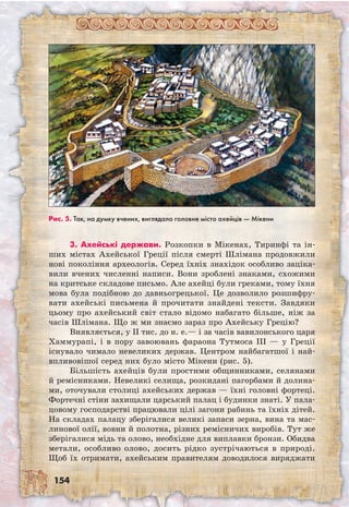 154
3. Ахейські держави. Розкопки в Міке­нах, Тиринфі та ін-
ших містах Ахейської Греції після смерті Шлімана продовжили
нові покоління археологів. Серед їхніх знахідок особливо заціка-
вили вчених численні написи. Вони зроблені знаками, схожими
на критське складове письмо. Але ахейці були греками, тому їхня
мова була подібною до давньогрецької. Це дозволило розшифру-
вати ахейські письмена й прочитати знайдені тексти. Завдяки
цьому про ахейський світ стало відомо набагато більше, ніж за
часів Шлімана. Що ж ми знаємо зараз про Ахейську Грецію?
Виявляється, у II тис. до н. е.— і за часів вавилонського царя
Хаммурапі, і в пору завоювань фараона Тутмоса III — у Греції
існувало чимало невеликих держав. Центром найбагатшої і най­
впливовішої серед них було місто Мікени (рис. 5).
Більшість ахейців були простими общинниками, селянами
й ремісниками. Невеликі селища, розкидані пагорбами й долина-
ми, оточували столиці ахейських держав — їхні головні фортеці.
Фортечні стіни захищали царський палац і будинки знаті. У пала-
цовому господарстві працювали цілі загони рабинь та їхніх дітей.
На складах палацу зберігалися великі запаси зерна, вина та мас-
линової олії, вовни й полотна, різних ремісничих виробів. Тут же
зберігалися мідь та олово, необхідне для виплавки бронзи. Обидва
метали, особливо олово, досить рідко зустрічаються в природі.
Щоб їх отримати, ахейським правителям доводилося виряджати
Рис. 5. Так, на думку вчених, виглядало головне місто ахейців — Мікени
 