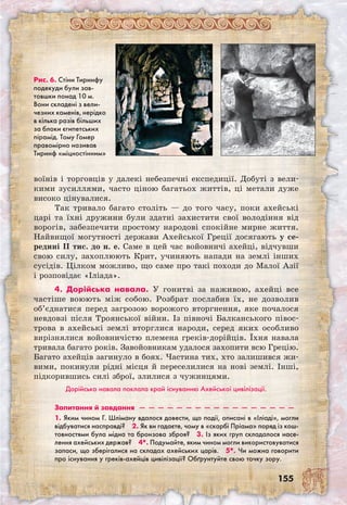 155
воїнів і торговців у далекі небезпечні експедиції. Добуті з вели-
кими зусиллями, часто ціною багатьох життів, ці метали дуже
високо цінувалися.
Так тривало багато століть — до того часу, поки ахейські
царі та їхні дружини були здатні захистити свої володіння від
ворогів, забезпечити простому народові спокійне мирне життя.
Найвищої могутності держави Ахейської Греції досягають у се-
редині II тис. до н. е. Саме в цей час войовничі ахейці, відчувши
свою силу, захоплюють Крит, учиняють напади на землі інших
сусідів. Цілком можливо, що саме про такі походи до Малої Азії
і розповідає «Іліада».
4. Дорійська навала. У гонитві за наживою, ахейці все
частіше воюють між собою. Розбрат послабив їх, не дозволив
об’єднатися перед загрозою ворожого вторгнення, яке почалося
невдовзі після Троянської війни. Із півночі Балканського півос-
трова в ахейські землі вторглися народи, серед яких особливо
вирізнялися войовничістю племена греків-дорійців. Їхня навала
т­ривала багато років. Завойовникам удалося захопити всю Грецію.
Багато ахейців загинуло в боях. Частина тих, хто залишився жи-
вими, покинули рідні місця й переселилися на нові землі. Інші,
підкорившись силі зброї, злилися з чужинцями.
Дорійська навала поклала край існуванню Ахейської цивілізації.
Запитання й завдання  —  —  —  —  —  —  —  —  —  —  —  —  —  —  —  —  — 
1. Яким чином Г. Шліману вдалося довести, що події, описані в «Іліаді», могли
відбуватися насправді?  2. Як ви гадаєте, чому в «скарбі Пріама» поряд із кош-
товностями була мідна та бронзова зброя?  3. Із яких груп складалося насе-
лення ахейських держав?  4*. Подумайте, яким чином могли використовуватися
запаси, що зберігалися на складах ахейських царів.  5*. Чи можна говорити
про існування у греків-ахейців цивілізації? Обґрунтуйте свою точку зору.
Рис. 6. Стіни Тиринфу
подекуди були зав-
товшки понад 10 м.
Вони складені з вели-
чезних каменів, нерідко
в кілька разів більших
за блоки єгипетських
пірамід. Тому Гомер
правомірно називав
Тиринф «міцностінним»
 