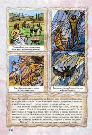 158
бруд. Але Авгій, довідавшись, що Геракл діяв за наказом Еврисфея,
не віддав йому худоби. А сам Еврисфей заявив, що робота, виконана
в надії на нагороду,— це не подвиг, а праця наймита…
Від тяжких роздумів Геракла відвернув звук, схожий на
гуркіт грому. Герой із подивом глянув на безхмарне небо. Звук
повторився, і тепер син Зевса чітко розібрав у ньому болісний не-
людський стогін. Він прискорив крок і незабаром досяг величезної
похмурої скелі. Перед очима Геракла постала страшна картина: до
скелі був цвяхами прибитий велетень, закутий у важкі кайдани.
— Хто ти? — із жахом вигукнув приголомшений герой.
Слуги Зевса прикували титана
у Кавказьких горах.
Прометей дарував вогонь людям,
і їхнє життя невпізнанно змінилося.
Зметнулась палиця Геракла, й упали
кайдани Прометея.
 