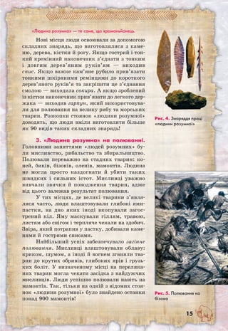 15
«Людина розумна» — те саме, що кроманьйонець.
Нові місця люди освоювали за допомогою
складних знарядь, що виготовлялися з каме-
ню, дерева, кістки й рогу. Якщо гострий і тон-
кий кремінний наконечник з’єднати з тонким
і довгим дерев’яним руків’ям — виходив
спис. Якщо важке кам’яне рубило прив’язати
тонкими шкіряними ремінцями до короткого
дерев’яного руків’я та закріпити це з’єднання
смолою — виходила сокира. А якщо зроблений
із кістки наконечник прив’язати до легкого дер­
жака — виходив гарпун, який використовува-
ли для полювання на велику рибу та морських
тварин. Розкопки стоянок «людини розумної»
доводять, що люди вміли виготовляти більше
як 90 видів таких складних знарядь!
3. «Людина розумна» на полюванні.
Голов­ними заняттями «людей розумних» бу-
ли мисливство, рибальство та збиральництво.
Полювали переважно на стадних тварин: ко-
ней, биків, бізонів, оленів, мамонтів. Людина
не могла просто наздогнати й убити таких
швидких і сильних істот. Мисливці уважно
вивчали звички й поводження тварин, адже
від цього залежав результат полювання.
У тих місцях, де великі тварини з’явля­
лися часто, люди влаштовували глибокі ями-
пастки, на дно яких іноді вкопували загос-
трений кіл. Яму маскували гіллям, травою,
листям або снігом і терпляче чекали на здобич.
Звіра, який потрапив у пастку, добивали каме-
нями й гострими списами.
Найбільший успіх забезпечувало загінне
полювання. Мисливці влаштовували облаву:
криком, шумом, а іноді й вогнем зганяли тва-
рин до крутих обривів, глибоких ярів і грузь-
ких боліт. У визначеному місці на переляка-
них тварин могла чекати засідка з найдужчих
мисливців. Люди успішно полювали навіть на
мамонтів. Так, тільки на одній з відомих стоя-
нок «людини розумної» було знайдено останки
понад 900 мамонтів!
Рис. 5. Полювання на
бізона
Рис. 4. Знаряддя праці
«людини розумної»
 