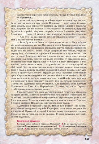 159
Здригнулися пересохлі губи велетня, і почув Геракл його ім’я:
— Прометей…
Схилив тоді горду голову син Зевса перед великим страдником.
Із дитинства знав він про титана Прометея — заступника й захис-
ника людей. Саме Прометей наділив їх, раніше диких і жалюгід-
них, розумом. Це він навчив їх землеробству та ремеслам, будувати
будинки й кораблі, лікувати хвороби, писати й читати, рахувати.
А головне — Прометей викрав у богів вогонь і дарував його людям.
— Але хто і за що прирік тебе на страшенні муки? — із жа-
лем у голосі спитав Геракл.
— Така була воля Зевса,— гірко мовив титан.— Не пробачив
він мені викрадення вогню. Подивився якось Громовержець на зем-
лю й побачив, як невпізнанно змінилося життя людей. Усюди було
видно дим від багать і печей. Люди обігрівали свої житла, готували
гарячу їжу, обпалювали горщики й виплавляли з руди метал. Їхнє
життя стало благополучнішим і щасливішим, вони тепер менше
залежали від богів. Зевс не міг цього стерпіти. У страшному гніві
покликав він своїх вірних слуг — Силу й Владу. Нескоримі й без-
жалісні, вони схопили мене… І от уже багато століть я прикутий до
цієї скелі. Улітку мене палять пекучі промені сонця, хльостають
дощі й град, а взимку проймає крижаний холод і вкриває сніг. Але
Зевсу й цього було замало. Щодня до скелі прилітає величезний
орел. Страшними пазурами він рве моє тіло і клює печінку. За ніч
рана загоюється, печінка знову виростає, щоб Зевсів орел назавтра
міг розпочати свою криваву трапезу. Ми ж, титани, безсмертні,
і муки мої здаються нескінченними. Але недарма мене кличуть
Прометеєм — Тим, Хто Передвіщає. Я знаю, що ти — Геракл,
і тобі призначено звільнити мене…
У цю мить почувся шум могутніх крил, і гігантська тінь орла
накрила скелю. Миттєво натягнув свій лук Геракл. Задзвеніла ту-
га тятива, і простромлений смертоносною стрілою орел упав у гли-
боку ущелину. А ще за мить зметнулася важка палиця Геракла,
й упали кайдани Прометея, скінчилися його муки.
Щасливим почувався Геракл. Нехай цей подвиг і не набли-
зить кінець осоружної служби Еврисфею, зате тепер завдяки йо-
му великий Прометей вільний і зможе знову допомагати людям!
І, звично закинувши на плече палицю, Геракл вирушив назустріч
новим подвигам.
Запитання й завдання  —  —  —  —  —  —  —  —  —  —  —  —  —  —  —  —  — 
1. За що елліни любили й поважали Прометея?  2. Як ви гадаєте, чому Зевс
покарав Прометея саме за викрадення вогню?  3*. Які ще подвиги Геракла вам
відомі?  4. Що означає в наш час вираз «авгієві стайні»?
 