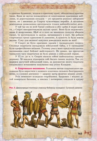 163
в простих будинках, ходили в простому одязі, обходилися простою
їжею. Вони не могли похвалитися ні коштовними красивими меб-
лями, ні дорогоцінним посудом — усі предмети розкоші забороняв
закон, як і ввезення до Спарти чужоземних виробів. А місцевим
ремісникам дозволялося виготовляти тільки найнеобхідніші речі.
У той час як по всій Греції увійшли в обіг срібні й мідні моне-
ти, у Спарті використовували залізні гроші. Вони були недовговіч-
ними й незручними. Щоб ні в кого не виникало спокуси збирати
гроші, їх виготовляли із заліза, витриманого в оцті. Це робило
спартанські гроші крихкими й ламкими. А цінність їх була зовсім
малою. Суму для великої покупки доводилося везти на возі!
У Спарті не було красивих храмів і громадських споруд.
Столиця спартіатів нагадувала військовий табір, а її громадяни
були професійними воїнами. Головну увагу вони приділяли вдоско-
налюванню своєї бойової майстерності. Не дивно, що протягом
тривалого часу спартіатам не було рівних у військовій справі.
У VI ст. до н. е. Спарта являла собою найсильнішу грецьку
державу. Їй вдалося підкорити собі багато інших полісів. Так ут-
ворився могутній військовий союз, за допомогою якого спартіати
сподівалися встановити панування над усією Елладою.
4. Спартанське виховання. Головною метою спартанського ви-
ховання було виростити з кожного хлопчика сильного безстрашного
воїна, а з кожної дівчинки — здорову матір фізично міцних дітей.
Усіх немовлят оглядали старійшини. Здорових і міц­них ді-
тей повертали батькам, а кволих і потворних скидали в прірву
Рис. 3. Давньогрецькі піхотинці в повному бойовому оснащенні. Сучасний малюнок
 