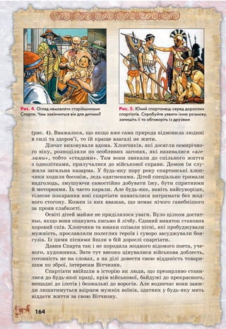 164
(рис. 4). Вважалося, що якщо вже сама природа відмовила людині
в силі та здоров’ї, то їй краще взагалі не жити.
Дівчат виховували вдома. Хлопчиків, які досягли семирічно-
го віку, розподіляли по особливих загонах, які називалися «аге-
лами», тобто «стадами». Там вони звикали до спільного життя
з однолітками, прилучалися до військової справи. Домом їм слу-
жила загальна казарма. У будь-яку пору року спартанські хлоп-
чики ходили босоніж, ледь одягненими. Дітей спеціально тримали
надголодь, змушуючи самостійно добувати їжу, бути спритними
й моторними. Їх часто карали. Але будь-яке, навіть найсуворіше,
тілесне покарання юні спартіати намагалися витримати без жод-
ного стогону. Кожен із них вважав, що немає нічого ганебнішого
за прояв слабкості.
Освіті дітей майже не приділялося уваги. Було цілком достат-
ньо, якщо вони опанують письмо й лічбу. Єдиний виняток становив
хоровий спів. Хлопчики та юнаки співали пісні, які пробуджували
мужність, прославляли полеглих героїв і суворо засуджували боя-
гузів. Із цими піснями йшли в бій дорослі спартіати.
Давня Спарта так і не породила жодного відомого поета, уче-
ного, художника. Зате тут високо цінувалися військова доблесть,
готовність не на словах, а на ділі довести свою відданість товари-
шам по зброї, інтересам Вітчизни.
Спартіати ввійшли в історію як люди, що презирливо стави-
лися до будь-якої праці, крім військової, байдужі до прекрасного,
нещадні до ілотів і безжальні до ворогів. Але водночас вони завж-
ди лишатимуться взірцем мужніх воїнів, здатних у будь-яку мить
віддати життя за свою Вітчизну.
Рис. 5. Юний спартанець серед дорослих
спартіатів. Спробуйте уявити їхню розмову,
запишіть її та обговоріть із друзями
Рис. 4. Огляд немовляти старійшинами
Спарти. Чим закінчиться він для дитини?
 