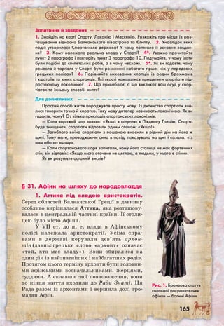 165
Запитання й завдання  —  —  —  —  —  —  —  —  —  —  —  —  —  —  —  —  — 
1. Знайдіть на карті Спарту, Лаконію і Мессенію. Розкажіть про місце їх роз-
ташування відносно Балканського півострова та Єгипту.  2. Унаслідок яких
подій утворилася Спартанська держава? У чому полягало її основне завдан-
ня?  3. Кому належала реальна влада у Спарті?  4*. Уважно прочитайте
пункт 2 параграфа і повторіть пункт 3 параграфа 10. Подумайте, у чому ілоти
були подібні до єгипетських рабів, а в чому несхожі.  5*. Як ви гадаєте, чому
ремесла й торгівля у Спарті були розвинені набагато гірше, ніж у передових
грецьких полісах?  6. Порівняйте виховання хлопців із родин брахманів
і кшатріїв та юних спартанців. Які якості намагалися прищепити спартіати під-
ростаючому поколінню?  7. Що приваблює, а що викликає ваш осуд у спар-
тіатах та їхньому способі життя?
Для допитливих  —  —  —  —  —  —  —  —  —  —  —  —  —  —  —  —  —  —  — 
Простий спосіб життя породжував просту мову. Із дитинства спартіати вчи-
лися говорити точно й коротко. Таку мову дотепер називають лаконічною. Як ви
гадаєте, чому? От кілька прикладів спартанських лаконізмів.
— Коли ворожий цар заявив: «Якщо я вступлю в Південну Грецію, Спарта
буде знищена», спартіати відповіли одним словом: «Якщо!».
— Загиблого воїна спартіати з пошаною вносили в рідний дім на його ж
щиті. Тому мати, проводжаючи сина в похід, показувала на щит і казала: «Із
ним або на ньому».
— Коли спартанського царя запитали, чому його столиця не має фортечних
стін, він відповів: «Якщо місто оточене не цеглою, а людьми, у нього є стіни».
Як ви розумієте останній вислів?
§ 31. Афіни на шляху до народовладдя
1. Аттика під владою аристократів.
Серед областей Балканської Греції в давнину
особливо вирізнялася Аттика, яка розташову-
валася в центральній частині країни. Її столи-
цею було місто Афіни.
У VII ст. до н. е. влада в Афінському
полісі належала аристократії. Усіма спра-
вами в державі керували дев’ять архон­
тів (давньогрецьке слово «архонт» означає
«той, хто має владу»). Вони обиралися на
один рік із найзнатніших і найбагатших родів.
Протягом цього терміну архонти були головни-
ми афінськими воєначальниками, жерцями,
суддями. А склавши свої повноваження, вони
до кінця життя входили до Ради Знаті. Ця
Рада разом із архонтами і вершила долі гро-
мадян Афін.
Рис. 1. Бронзова статуя
головної покровительки
афінян — богині Афіни
 