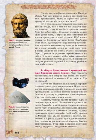 166
Час від часу в Афінах скликалися Народні
збори. Але їхні рішення цілком залежали від
волі аристократії. Чому ж афінський демос
тривалий час не міг опиратися знаті?
Річ у тім, що аристократам належала не
тільки влада, але й майже вся родюча зем-
ля Аттики, тому більшість простих людей
були їм зобов’язані. Земельні ділянки селян
були дуже малі, і через це їхні власники не
могли прогодувати свої родини. Щоб якось
прожити, бідняки змушені були обробляти
поля знаті, одержуючи за це частину врожаю.
Але нестатки все одно змушували їх позича-
ти в аристократів зерно та інші продукти.
І якщо людина не могла вчасно повернути
борг, її разом із родиною перетворювали на
рабів. У таких умовах розбагатіти вдавалося
лише невеликій частині демосу. В основному
це були успішні торговці й власники ремісни-
чих майстерень.
2. «Смута була сильна, і тривалий час
одні боролися проти інших». Так говорить
давньогрецький історик про події, які відбу-
валися в Аттиці на початку VI ст. до н. е. Що
ж сталося?
На той час стосунки між простим народом
і знаттю стали дуже напруженими. Біднота ви-
магала скасування боргів і переділу землі між
громадянами. Заможна частина демосу вже не
бажала в усьому підкорятися аристократам,
а хотіла розділити з ними владу.
Нарешті, терпець народу урвався, і демос
повстав проти знаті. Розгорілася тривала за-
пекла боротьба, у якій жодна сторона не могла
взяти гору. Тоді найбільш розважливі афіняни
вирішили обрати архонтом людину, здатну
примирити супротивників. Їхній вибір припав
на Солона (рис. 2). Він походив зі знатної, ша-
нованої в Афінах родини, був відомим поетом.
Але головними рисами, за які цінували Солона
співгромадяни, були його великий життєвий
досвід, мудрість і бездоганна чесність.
Рис. 2. На думку вчених,
на цій давньогрецькій
статуї може бути зобра-
жений Солон
Рис. 3. Глиняні черепки
V ст. до н. е. з іменами
осіб, яких мали вигнати
з Афін
 