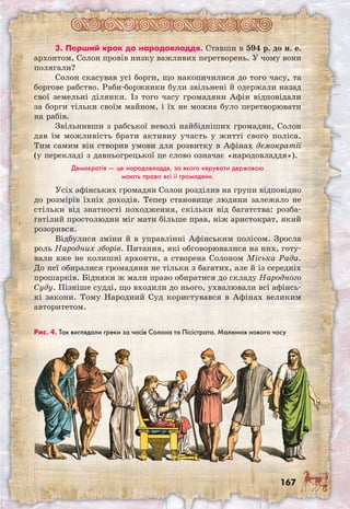 167
3. Перший крок до народовладдя. Ставши в 594 р. до н. е.
архонтом, Солон провів низку важливих перетворень. У чому вони
полягали?
Солон скасував усі борги, що накопичилися до того часу, та
боргове рабство. Раби-боржники були звільнені й одержали назад
свої земельні ділянки. Із того часу громадяни Афін відповідали
за борги тільки своїм майном, і їх не можна було перетворювати
на рабів.
Звільнивши з рабської неволі найбідніших громадян, Солон
дав їм можливість брати активну участь у житті свого поліса.
Тим самим він створив умови для розвитку в Афінах демократії
(у перекладі з давньогрецької це слово означає «народовладдя»).
Демократія — це народовладдя, за якого керувати державою
мають право всі її громадяни.
Усіх афінських громадян Солон розділив на групи відповідно
до розмірів їхніх доходів. Тепер становище людини залежало не
стільки від знатності походження, скільки від багатства: розба-
гатілий простолюдин міг мати більше прав, ніж аристократ, який
розорився.
Відбулися зміни й в управлінні Афінським полісом. Зросла
роль Народних зборів. Питання, які обговорювалися на них, готу-
вали вже не колишні архонти, а створена Солоном Міська Рада.
До неї обиралися громадяни не тільки з багатих, але й із середніх
прошарків. Бідняки ж мали право обиратися до складу Народного
Суду. Пізніше судді, що входили до нього, ухвалювали всі афінсь-
кі закони. Тому Народний Суд користувався в Афінах великим
авторитетом.
Рис. 4. Так виглядали греки за часів Солона та Пісістрата. Малюнок нового часу
 