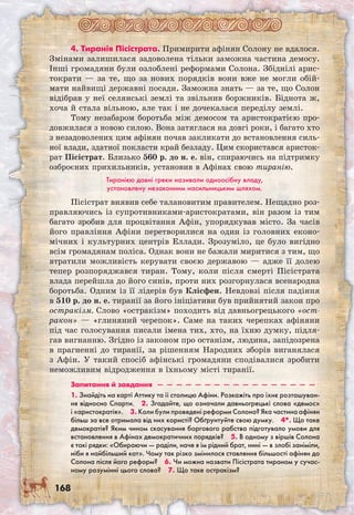 168
4. Тиранія Пісістрата. Примирити афінян Солону не вдалося.
Змінами залишилася задоволена тільки заможна частина демосу.
Інші громадяни були озлоблені реформами Солона. Збіднілі арис-
тократи — за те, що за нових порядків вони вже не могли обій-
мати найвищі державні посади. Заможна знать — за те, що Солон
відібрав у неї селянські землі та звільнив боржників. Біднота ж,
хоча й стала вільною, але так і не дочекалася переділу землі.
Тому незабаром боротьба між демосом та аристократією про-
довжилася з новою силою. Вона затяглася на довгі роки, і багато хто
з незадоволених цим афінян почав закликати до встановлення силь-
ної влади, здатної покласти край безладу. Цим скористався аристок-
рат Пісістрат. Близько 560 р. до н. е. він, спираючись на підтримку
озброєних прихильників, установив в Афінах свою тиранію.
Тиранією давні греки називали одноосібну владу,
установлену незаконним насильницьким шляхом.
Пісістрат виявив себе талановитим правителем. Нещадно роз-
правляючись із супротивниками-аристократами, він разом із тим
багато зробив для процвітання Афін, упорядкував місто. За часів
його правління Афіни перетворилися на один із головних еконо-
мічних і культурних центрів Еллади. Зрозуміло, це було вигідно
всім громадянам поліса. Однак вони не бажали миритися з тим, що
втратили можливість керувати своєю державою — адже її долею
тепер розпоряджався тиран. Тому, коли після смерті Пісістрата
влада перейшла до його синів, проти них розгорнулася всенародна
боротьба. Одним із її лідерів був Клісфен. Невдовзі після падіння
в 510 р. до н. е. тиранії за його ініціативи був прийнятий закон про
остракізм. Слово «остракізм» походить від давньогрецького «ост-
ракон» — «глиняний черепок». Саме на таких черепках афіняни
під час голосування писали імена тих, хто, на їхню думку, підля-
гав вигнанню. Згідно із законом про останізм, людина, запідозрена
в прагненні до тиранії, за рішенням Народних зборів виганялася
з Афін. У такий спосіб афінські громадяни сподівалися зробити
неможливим відродження в їхньому місті тиранії.
Запитання й завдання  —  —  —  —  —  —  —  —  —  —  —  —  —  —  —  —  — 
1. Знайдіть на карті Аттику та її столицю Афіни. Розкажіть про їхнє розташуван-
ня відносно Спарти.  2. Згадайте, що означали давньогрецькі слова «демос»
і «аристо­кратія».  3. Коли були проведені реформи Солона? Яка частина афінян
більш за все отримала від них користі? Обґрунтуйте свою думку.  4*. Що таке
демократія? Яким чином скасування боргового рабства підготувало умови для
встановлення в Афінах демократичних порядків?  5. В одному з віршів Солона
є такі рядки: «Обираючи — раділи, наче я їм рідний брат, нині — в злобі заніміли,
ніби я найбільший кат». Чому так різко змінилося ставлення більшості афінян до
Солона після його реформ?  6. Чи можна назвати Пісістрата тираном у сучас-
ному розумінні цього слова?  7. Що таке остракізм? 
 
