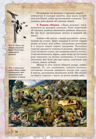 16
Полювання на великих і сильних тварин —
небезпечне й складне заняття. Для нього потріб-
ний постійний, добре організований колектив. Так
виникає нова форма об’єднання людей.
4. Родова община. «Люди розумні» поєд-
нувалися за родовою ознакою. Таке згуртоване
об’єднання родичів називають родовою общиною.
Як же було організоване життя в родовій об-
щині?
Уявімо собі житло «людей розумних», розта-
шоване на узліссі. Довгі жердини й кістки тварин
міцно зв’язані між собою шкіряними ременями
й у кілька шарів укриті шкурами. Чоловіки,
спритно орудуючи ножами й різцями, обробляють
тушу великого оленя, що потрапив уночі в пастку.
Старі виготовляють зброю, адже скоро всі чоловіки
роду вирушать на велике полювання. У кожного
мисливця має бути два-три списи, кам’яний ніж
і міцна, важка дубина.
Жінки й діти пішли збирати ягоди, гриби,
коріння. Ті, хто залишився, плетуть кошики,
кістяними голками зшивають шкури для одягу
й житла, доглядають маленьких дітей. Ось підліт-
ки беруть гарпуни і йдуть до річки ловити рибу.
Рис. 6. Жінка, що
збирає мед диких
бджіл. Наскальне
зображення
(Іспанія)
Рис. 7. Багато ро-
дових общин «люди-
ни розумної» про-
довжували жити
в печерах та гротах
 
