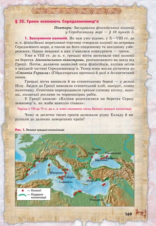 169
§ 32. Греки освоюють Середземномор’я
Повтори: Заснування фінікійських колоній
у Середземному морі — § 16 пункт 3.
1. Заснування колоній. Як вам уже відомо, у Х—VIII ст. до
н. е. фінікійські мореплавці-торговці створили колонії на островах
Середземного моря, а також на його південному та західному узбе-
режжях. Однак невдовзі в них з’явилися конкуренти — греки.
Уже в VIII ст. до н. е. грецькі міста заснували свої колонії
на берегах Апеннінського півострова, розташованого на захід від
Греції. Потім, долаючи запеклий опір фінікійців, елліни осіли
в західній частині Середземномор’я. Тепер вони могли дістатися до
«Стовпів Геракла» (Гібралтарська протока) й далі в Атлантичний
океан.
Грецькі міста виникли й на єгипетському березі — у дельті
Нілу. Звідси до Греції вивозили єгипетський хліб, папірус, лляну
полотнину. Єгиптяни перепродавали грекам слонову кістку, пахо-
щі, лікарські рослини та чорношкірих рабів.
У Греції казали: «Елліни розселилися на берегах Серед­
земномор’я, як жаби навколо ставка».
Період із VIII до VI ст. до н. е. вчені називають часом Великої грецької колонізації.
Чому ж десятки тисяч греків залишали рідну Елладу й ви-
рушали до далеких заморських країв?
Рис. 1. Велика грецька колонізація
Велика Грецька колонізація
VIII�VI ст. до н. е.
Тіра
Ольвія
Херсонес
Пантікапей
— Колонії
— Кордони
колонізації
ФеодосіяМассалія
Метапонт
Сиракузи
Сібаріс
Мілет
Навкратіс
 