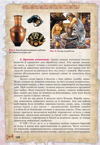 170
2. Причини колонізації. Греція завжди відчувала нестачу
родючої й придатної для обробітку землі. Усе краще захопи-
ла знать, а прості селяни з останніх сил намагалися виростити
врожай на крихітних кам’янистих ділянках. Але навіть їхні не-
людські зусилля не рятували його від посух і повеней. Населення
країни збільшувалося, проте природні умови не дозволяли його
прогодувати.
Багато селян брали в багатіїв у борг срібло, худобу, зерно.
Якщо селянин не повертав позичене, на його ділянці встановлюва-
ли борговий камінь, а його самого могли перетворити на боргового
раба. Щоб запобігти цьому, селянам нерідко доводилося продавати
своє майно. Вони втрачали будинки, землю, ставали жебраками.
Цих людей уже ніщо не тримало на батьківщині, тому вони йшли
шукати щастя в інших землях.
У той же час росли й міцніли міста Еллади. Вироби грець-
ких ремісників славилися далеко за її межами. Але для роботи
май­стерень була потрібна сировина (залізо, олово, мідь, слонова
кістка тощо), а для життя — продовольство. Іноземні кораблі
з хлібом були бажаними гостями в грецьких портах. Тому грецькі
купці прагнули налагодити надійні торговельні зв’язки з тими
країнами, звідки вони вивозили до Греції хліб і сировину. Куплені
там за безцінь і перепродані в Греції за величезні гроші, ці товари
приносили неймовірні прибутки.
У VIII—VI ст. до н. е. у грецьких полісах тривала боротьба
за владу й землю між аристократами та демосом. Часто політич-
на боротьба супроводжувалася кровопролитними зіткненнями.
Гинули люди, витолочувалися посіви, горіли сади й виноградники.
Рис. 2. Вироби давньогрецьких майстрів,
які славилися на весь світ
Рис. 3. Гончар за роботою
 