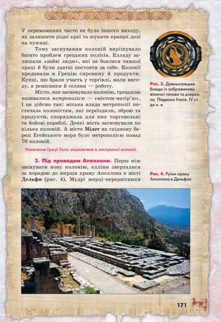 171
У переможених часто не було іншого виходу,
як залишити рідні краї та шукати кращої долі
на чужині.
Тому заснування колоній вирішувало
багато проблем грецьких полісів. Елладу за-
лишали «зайві люди», які не боялися тяжкої
праці й були здатні постояти за себе. Колонії
продавали в Грецію сировину й продукти.
Купці, що брали участь у торгівлі, мали виго-
ду, а ремісники й селяни — роботу.
Місто, яке засновувало колонію, грецькою
називалося метрополією — «містом-матір’ю».
І це дійсно так: міська влада метрополії по­
стачала колоністам, які переїздили, зброю та
продукти, споряджала для них торговельні
та бойові кораблі. Деякі міста засновували по
кілька колоній. А місто Мілет на східному бе-
резі Егейського моря було метрополією понад
70 колоній.
Населення Греції було зацікавлене в заснуванні колоній.
3. Під проводом Аполлона. Перш ніж
заснувати нову колонію, елліни зверталися
за порадою до жерців храму Аполлона в місті
Дельфи (рис. 4). Мудрі жерці-передвісники
Рис. 3. Давньо­грецьке
блюдо із зображенням
жіночої голови та дзерка-
ла. Південна Італія. IV ст.
до н. е.
Рис. 4. Руїни храму
Аполлона в Дельфах
 