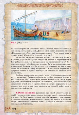 172
мали незапереч­ний авторитет, адже Аполлон вважався захисни-
ком і покровителем колоній. До його імені навіть додавали епітети
«Проводир» або «Той, хто прокладає шляхи». Чи є питна вода та
родючі землі? Як захистити майбутнє місто?
Колоністи ретельно вибирали місце для майбутньої колонії.
Нарешті до далеких берегів вирушали кораблі з переселенцями.
Що робили колоністи, висадившись на пустельний берег? Своє
життя на новому місці вони починали з багатих жертвопринесень
Аполлонові Проводирю. На вівтарі розпалювали вогонь, приве-
зений із головного храму метрополії. А вже потім переселенці
будували житла й храми, викопували колодязі та зводили фор-
течні стіни.
Еллінам доводилося жити пліч-о-пліч із місцевими племена-
ми — варварами. Варваром (barbaros) елліни називали кожного,
хто розмовляв незрозумілою їм мовою. Найчастіше греки мирно
сусідили з місцевими народами і племенами, оскільки ніколи не
вторгалися вглиб чужої країни. Елліни вигідно торгували з вар-
варами, але іноді ті все-таки нападали на колонії, руйнували їх
і виганяли прибульців.
4. Життя в колоніях. Дізнатися про спосіб улаштування ко-
лоній ученим допомогла фотографія околиць однієї з них, зроблена
з літака. Це була давньогрецька колонія Метапонт, розташована
в Південній частині Апеннінського півострова. На ній чітко видно
сліди 1300 однакових ділянок землі. Ці земельні наділи належали
громадянам Метапонта.
Рис. 5. Тут буде колонія
 