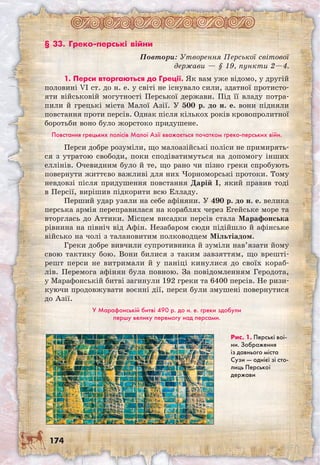 174
§ 33. Греко-перські війни
Повтори: Утворення Перської світової
держави — § 19, пункти 2—4.
1. Перси вторгаються до Греції. Як вам уже відомо, у другій
половині VI ст. до н. е. у світі не існувало сили, здатної протисто-
яти військовій могутності Перської держави. Під її владу потра-
пили й грецькі міста Малої Азії. У 500 р. до н. е. вони підняли
повстання проти персів. Однак після кількох років кровопролитної
боротьби воно було жорстоко придушене.
Повстання грецьких полісів Малої Азії вважається початком греко-перських війн.
Перси добре розуміли, що малоазійські поліси не примирять-
ся з утратою свободи, поки сподіватимуться на допомогу інших
еллінів. Очевидним було й те, що рано чи пізно греки спробують
повернути життєво важливі для них Чорноморські протоки. Тому
невдовзі після придушення повстання Дарій I, який правив тоді
в Персії, вирішив підкорити всю Елладу.
Перший удар узяли на себе афіняни. У 490 р. до н. е. велика
перська армія переправилася на кораблях через Егейське море та
вторглась до Аттики. Місцем висадки персів стала Марафонська
рівнина на північ від Афін. Незабаром сюди підійшло й афінське
військо на чолі з талановитим полководцем Мільтіадом.
Греки добре вивчили супротивника й зуміли нав’язати йому
свою тактику бою. Вони билися з таким завзяттям, що врешті-
решт перси не витримали й у паніці кинулися до своїх кораб-
лів. Перемога афінян була повною. За повідомленням Геродота,
у Марафонській битві загинули 192 греки та 6400 персів. Не ризи-
куючи продовжувати воєнні дії, перси були змушені повернутися
до Азії.
У Марафонській битві 490 р. до н. е. греки здобули
першу велику перемогу над персами.
Рис. 1. Перські вої-
ни. Зображення
із давнього міста
Сузи — однієї зі сто-
лиць Перської
держави
 