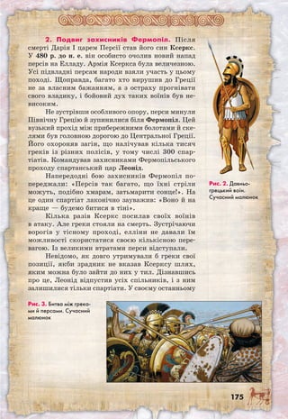 175
2. Подвиг захисників Фермопіл. Після
смерті Дарія I царем Персії став його син Ксеркс.
У 480 р. до н. е. він особисто очолив новий напад
персів на Елладу. Армія Ксеркса була величезною.
Усі підвладні персам народи взяли участь у цьому
поході. Щоправда, багато хто вирушив до Греції
не за власним бажанням, а з остраху прогнівати
свого владику, і бойовий дух таких воїнів був не-
високим.
Не зустрівши особливого опору, перси минули
Північну Грецію й зупинилися біля Фермопіл. Цей
вузький прохід між прибережними болотами й ске-
лями був головною дорогою до Центральної Греції.
Його охороняв загін, що налічував кілька тисяч
греків із різних полісів, у тому числі 300 спар-
тіатів. Командував захисниками Фермопільського
проходу спартанський цар Леонід.
Напередодні бою захисників Фермопіл по-
переджали: «Персів так багато, що їхні стріли
можуть, подібно хмарам, затьмарити сонце!». На
це один спартіат лаконічно зауважив: «Воно й на
краще — будемо битися в тіні».
Кілька разів Ксеркс посилав своїх воїнів
в атаку. Але греки стояли на смерть. Зустрічаючи
ворогів у тісному проході, елліни не давали їм
можливості скористатися своєю кількісною пере-
вагою. Із великими втратами перси відступали.
Невідомо, як довго утримували б греки свої
позиції, якби зрадник не вказав Ксерксу шлях,
яким можна було зайти до них у тил. Дізнавшись
про це, Леонід відпустив усіх спільників, і з ним
залишилися тільки спартіати. У своєму останньому
Рис. 2. Давньо­
грецький воїн.
Сучасний малюнок
Рис. 3. Битва між грека-
ми й персами. Сучасний
малюнок
 