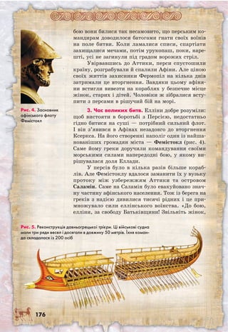 176
бою вони билися так несамовито, що перським ко-
мандирам доводилося батогами гнати своїх воїнів
на поле битви. Коли ламалися списи, спартіати
захищалися мечами, потім урукопаш, поки, наре-
шті, усі не загинули під градом ворожих стріл.
Увірвавшись до Аттики, перси спустошили
країну, розграбували й спалили Афіни. Але ціною
своїх життів захисники Фермопіл на кілька днів
затримали це вторгнення. Завдяки цьому афіня-
ни встигли вивезти на кораблях у безпечне місце
жінок, старих і дітей. Чоловіки ж зібралися всту-
пити з персами в рішучий бій на морі.
3. Час великих битв. Елліни добре розуміли:
щоб вистояти в боротьбі з Персією, недостатньо
гідно битися на суші — потрібний сильний флот.
І він з’явився в Афінах незадовго до вторгнення
Ксеркса. На його створенні наполіг один із найша-
нованіших громадян міста — Фемістокл (рис. 4).
Саме йому греки доручили командування своїми
морськими силами напередодні бою, у якому ви-
рішувалася доля Еллади.
У персів було в кілька разів більше кораб-
лів. Але Фемістоклу вдалося заманити їх у вузьку
протоку між узбережжям Аттики та островом
Саламін. Саме на Саламін було евакуйовано знач-
ну частину афінського населення. Тож із берега на
греків з надією дивилися тисячі рідних і це при-
множувало сили еллінського воїнства. «До бою,
елліни, за свободу Батьківщини! Звільніть жінок,
Рис. 5. Реконструкція давньогрецької трієри. Ці військові судна
мали три ряди весел і досягали в довжину 50 метрів. Їхня коман-
да складалася із 200 осіб
Рис. 4. Засновник
афінського флоту
Фемістокл
 