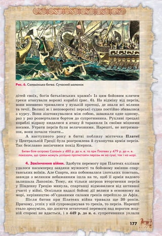 177
дітей своїх, богів батьківських храми!» Із цим бойовим кличем
греки атакували ворожі кораблі (рис. 6). На відміну від персів,
вони впевнено трималися у вузькій протоці, де знали всі мілини
та течії. Великі ж і неповороткі перські судна постійно збивалися
з курсу. Вони зіштовхувалися між собою, заважали одне одному,
раз у раз розверталися бортом до супротивника. Рухливі грецькі
кораблі відразу кидалися в атаку й таранили їх своїми міцними
носами. Утрати персів були величезними. Нарешті, не витримав-
ши, вони почали тікати…
А наступного року в битві поблизу містечка Платеї
у Центральній Греції була розгромлена й сухопутна армія персів.
Так безславно закінчився похід Ксеркса.
Битви біля острова Саламін у 480 р. до н. е. та при Платеях у 479 р. до н. е.
показали, що греки можуть успішно протистояти персам як на суші, так і на морі.
4. Закінчення війни. Здобути перемогу при Платеях еллінам
удалося насамперед завдяки мужності та бойовому вмінню спар-
танських воїнів. Але Спарта, яка побоювалася ілотських повстань,
завжди з великим небажанням ішла на те, щоб її армія надовго
залишала Лаконію. Тому, як тільки загроза вторгнення персів
у Південну Грецію минула, спартанці відмовилися від активної
участі у війні. Оскільки надалі бойові дії велися в основному на
морі, керівництво об’єднаними силами греків перейшло до Афін.
Після битви при Платеях війна тривала ще 30 років.
Причому, успіх у ній супроводжував то греків, то персів. Нарешті
стало зрозуміло, що досягти остаточної перемоги над ворогом жод-
ній стороні не вдасться, і в 449 р. до н. е. супротивники уклали
Рис. 6. Саламінська битва. Сучасний малюнок
 
