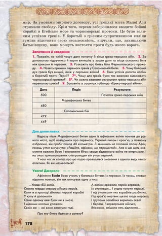 178
мир. За умовами мирного договору, усі грецькі міста Малої Азії
отримали свободу. Крім того, персам заборонялося вводити бойові
кораблі в Егейське море та чорноморські протоки. Це було вели-
ким успіхом греків. У боротьбі з грізним супротивником елліни
зуміли відстояти свою незалежність, відчули, що, захищаючи
Батьківщину, вони можуть вистояти проти будь-якого ворога.
Запитання й завдання  —  —  —  —  —  —  —  —  —  —  —  —  —  —  —  —  —
1. Покажіть на «лінії часу» дати початку й кінця греко-перських війн.  2. За
допомогою підручника й карти випишіть у зошит дати та місця основних битв
між греками й персами.  3. Розкажіть про битву біля Фермопільського прохо-
ду.  4. Назвіть причини перемоги греків у Саламінській битві.  5. Чому бойовий
дух греків був вищий, аніж у перських воїнів?  6. Яких успіхів досягли елліни
в боротьбі проти Персії?  7*. Чому для греків було так важливо відвоювати
чорноморські протоки?  8*. Чи можна вважати результати греко-перських війн
перемогою греків?  9. Заповніть у зошитах таблицю «Греко-перські війни».
Дата Подія Результати
500 Початок греко-перських війн
Марафонська битва
480
Саламінський бій
479
449
Для допитливих  —  —  —  —  —  —  —  —  —  —  —  —  —  —  —  —  —  —  —
Відразу після Марафонської битви один із афінських воїнів помчав до рід-
ного міста, щоб повідомити про перемогу. Укритий пилом і кров’ю, у повному
озброєнні, він пробіг понад 40 кілометрів. З’явившись на головній площі Афін,
гонець устиг вигукнути: «Радійте, афіняни, ми перемогли!». Але в цю мить зне-
силене важким боєм і виснажене бігом серце відважного воїна не витримало, і
на очах приголомшених співгромадян він упав мертвий.
У наш час як спогад про цю подію проводяться змагання з одного виду легкої
атлетики. Як він називається?
Увага! Джерело  —  —  —  —  —  —  —  —  —  —  —  —  —  —  —  —  —  —  —
Афінянин Есхіл брав участь у багатьох битвах із персами. Із часом, ставши
відомим поетом, він так описував одну з них:
…Усюди бій кипів.
Стояло твердо спершу військо персів.
Коли ж в протоці збились перські кораблі
У купу й допомогти
Одне одному вже були не в змозі,
І мідними носами уражали
Своїх же — всі вони загинули тоді.
А елліни вражали персів вправно,
Їх оточивши… І судна тонули перські.
І під уламками тих кораблів розбитих,
Під кров’ю мертвих щезла гладь морська,
І трупами загиблих вкрились скелі
І береги. І варварськеє військо,
Втікаючи, спішило геть відплисти…
Про яку битву йдеться в уривку?
 