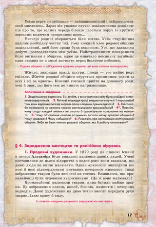 17
Усіма керує старійшина — найшанованіший і найдосвідчені-
ший мисливець. Зараз він уважно слухає повідомлення розвідни-
ків про те, що велика череда бізонів пасеться поруч із крутим,
зарослим колючим чагарником яром…
Увечері родичі збираються біля вогню. Усім старійшина
виділяє необхідну частку їжі, тому кожний член родової общини
зацікавлений, щоб його праця була корисною. Усе, що вдавалося
добути, розподілялося між усіма. Найстрашнішим покаранням
було вигнання з общини, адже це означало неминучу загибель:
одна людина не в змозі вистояти перед безліччю небезпек.
Родова община — об’єднання кровних родичів, які вели спільне господарство.
Житло, знаряддя праці, шкури, плоди — усе майно роду
спільне. Життя родової общини керується принципом «один за
всіх і всі за одного». Кожний готовий прийти на допомогу роди-
чеві й знає, що його теж не кинуть напризволяще.
Запитання й завдання  —  —  —  —  —  —  —  —  —  —  —  —  —  —  —  —  — 
1. За допомогою карти на с. 8 з’ясуйте, у яких частинах світу були знайдені остан-
ки неандертальців.  2. Які нові знаряддя праці згадуються в пункті 1 параграфа?
Чим вони відрізняються від знарядь праці «людини прямоходячої»?  3. Які спосо-
би полювання на великих тварин застосовували кроманьйонці?  4*. Поясніть,
чому стадо «людей вмілих» не змогло б організувати полювання на мамон-
та.  5. Чому об’єднання «людей розумних» дістало назву «родова община»?
Чому «родова»? Чому «община»?  6. Розкажіть про організацію життя родової
общини. Якби ви були членом родової общини, яку б роботу виконували?
§ 4. Зародження мистецтва та релігійних вірувань
1. Прадавні художники. У 1879 році на півночі Іспанії
в печері Альтаміра були виявлені малюнки давніх людей. Учені
поставилися до цього відкриття з недовірою: вони вважали, що
давні люди не вміли малювати. Однак археологи знаходили все
нові й нові підтвердження існування печерного живопису. Іноді
зображення тварин були висічені на скелях. Виявилося, що кро-
маньйонці були чудовими художниками. Що ж вони малювали?
Кроманьйонці малювали тварин, яких бачили майже щод-
ня. Це зображення оленів, коней, бізонів, мамонтів і печерних
ведмедів. Давні художники на диво точно змогли передати рухи
тварин, їхню красу й силу.
Із появою «людини розумної» зароджується мистецтво.
 