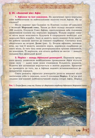 179
§ 34. «Золотий вік» Афін
1. Афіняни та їхні союзники. По закінченні греко-перських
війн найбагатшим та найсильнішим полісом стали Афіни. Як це
сталося?
Після перемог при Саламіні та Платеях елліни об’єдналися
у великий Морський союз. Часом до його складу входило понад
200 полісів. Очолили Союз Афіни, проголосивши себе головним
захисником еллінів від перських варварів. Тільки окремі союз-
ні міста мали можливість будувати й споряджати необхідні для
морських битв кораблі. Інші ж замість цього повинні були щоріч-
но робити грошові внески до союзної скарбниці. Спочатку вона
зберігалася на острові Делос (рис. 1). Згодом афіняни, запевня-
ючи, що там її можуть захопити перси, перевезли скарбницю до
свого міста. Із того часу вони розпоряджалися грішми союзників,
як власними. Ті нарікали, але нічого зробити не могли — занадто
сильним був афінський флот!
2. Перікл — вождь Афінської демо­кратії. Перемоги грець-
кого флоту дозволили найбіднішим громадянам Афін відчути
свою силу — адже саме вони становили більшість моряків.
Біднота все активніше втручається в життя держави. Зрештою
це приводить до того, що в Афінах надовго встановлюються де-
мократичні порядки.
Свого розквіту Афінська демократія досягла невдовзі після
закінчення війн із персами, коли її очолював Перікл. З ім’ям цієї
людини пов’язаний найблискучиший період історії Афін. Перікл
Рис. 1. Острів Делос у наш час. Колись тут зберігалася скарбниця Афінського Морського союзу
 