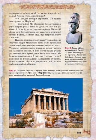 181
затвердили підписаний із ними мирний до-
говір? А хіба стало спокійніше?
— Сьогодні вибори стратегів. Ти будеш
голосувати за Перікла?
— Звичайно! Ми обираємо його стратегом
уже котрий рік, і мені до душі те, що він ро-
бить. А от як буде звітувати скарбник Мелесій?
Адже це з його провини ми втратили величезні
гроші. Гадаю, Мелесія будь-що потрібно зняти
з посади!
Куди ж поспішають ці люди? Звичайно, на
Народні збори! Минули ті часи, коли афінський
демос покірно виконував волю архонтів і знаті.
Тепер усі найважливіші питання вирішувалися
на Народних зборах. У них могли брати участь
усі повноправні громадяни Афін незалежно від
їхнього походження й статку. Причому, яке б
рішення не приймалося Народними зборами,
йому повинні були підкорятися всі, навіть
найвпливовіші афіняни.
Рис. 4. За часів Перікла в Афінах було зведено найвідоміший давньогрецький
храм — присвячений Афіні Діві — Парфенон (у перекладі з давньогрецької «парфе-
нос» означає «діва, дівчина»). Сучасний вигляд
Рис. 3. Вождь афінсь-
кої демократії Перікл.
14 років його обира-
ли стратегом. Так із часів
Клісфена в Афінах нази-
вали воєначальників, які
відігравали важливу роль
в управлінні полісом
 