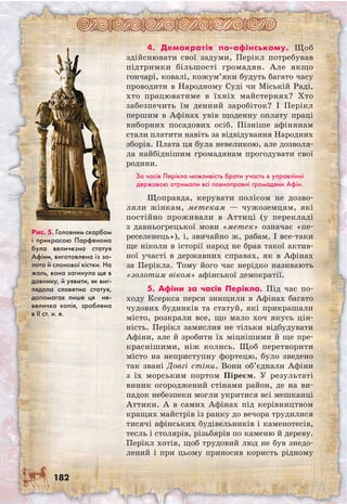 182
4. Демократія по-афінському. Щоб
здій­снювати свої задуми, Перікл потребував
підтримки більшості громадян. Але якщо
гончарі, ковалі, кожум’яки будуть багато часу
проводити в Народному Суді чи Міській Раді,
хто працюватиме в їхніх майстернях? Хто
забезпечить їм денний заробіток? І Перікл
першим в Афінах увів щоденну оплату праці
виборних посадових осіб. Пізніше афінянам
стали платити навіть за відвідування Народних
зборів. Плата ця була невеликою, але дозволя-
ла найбіднішим громадянам прогодувати свої
родини.
За часів Перікла можливість брати участь в управлінні
державою отримали всі повноправні громадяни Афін.
Щоправда, керувати полісом не дозво-
ляли жінкам, метекам — чужоземцям, які
постійно проживали в Аттиці (у перекладі
з давньогрецької мови «метек» означає «пе-
реселенець»), і, звичайно ж, рабам. І все-таки
ще ніколи в історії народ не брав такої актив-
ної участі в державних справах, як в Афінах
за Перікла. Тому його час нерідко називають
«золотим віком» афінської демократії.
5. Афіни за часів Перікла. Під час по-
ходу Ксеркса перси знищили в Афінах багато
чудових будинків та статуй, які прикрашали
місто, розкрали все, що мало хоч якусь цін-
ність. Перікл замислив не тільки відбудувати
Афіни, але й зробити їх міцнішими й ще пре-
краснішими, ніж колись. Щоб перетворити
місто на неприступну фортецю, було зведено
так звані Довгі стіни. Вони об’єднали Афіни
з їх морським портом Піреєм. У результаті
виник огороджений стінами район, де на ви-
падок небезпеки могли укритися всі мешканці
Аттики. А в самих Афінах під керівництвом
кращих майстрів із ранку до вечора трудилися
тисячі афінських будівельників і каменотесів,
тесль і столярів, різьбярів по каменю й дереву.
Перікл хотів, щоб трудовий люд не був знедо-
лений і при цьому приносив користь рідному
Рис. 5. Головним скарбом
і прикрасою Парфенона
була величезна статуя
Афіни, виготовлена із зо-
лота й слонової кістки. На
жаль, вона загинула ще в
давнину, й уявити, як виг-
лядала славетна статуя,
допомагає лише ця не-
величка копія, зроблена
в ІІ ст. н. е.
 