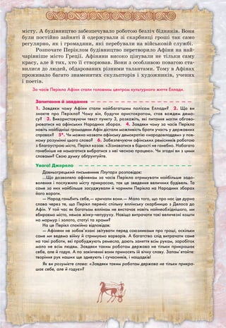 місту. А будівництво забезпечувало роботою безліч бідняків. Вони
були постійно зайняті й одержували зі скарбниці гроші так само
регулярно, як і громадяни, які перебували на військовій службі.
Розпочате Періклом будівництво перетворило Афіни на най-
чарівніше місто Греції. Афіняни високо цінували не тільки саму
красу, але й тих, хто її створював. Вони з особливою повагою ста-
вилися до людей, обдарованих різними талантами. Тому в Афінах
проживало багато знаменитих скульпторів і художників, учених
і поетів.
За часів Перікла Афіни стали головним центром культурного життя Еллади.
Запитання й завдання  —  —  —  —  —  —  —  —  —  —  —  —  —  —  —  —  —
1. Завдяки чому Афіни стали найбагатшим полісом Еллади?  2. Що ви
знаєте про Перікла? Чому він, будучи аристократом, став вождем демо-
су?  3. Використовуючи текст пункту 3, розкажіть, які питання могли обгово-
рюватися на афінських Народних зборах.  4. Завдяки чому за часів Перікла
навіть найбідніші громадяни Афін дістали можливість брати участь у державних
справах?  5*. Чи можна назвати афінську демократію «народовладдям» у пов-
ному розумінні цього слова?  6. Забезпечуючи афінських ремісників роботою
з благоустрою міста, Перікл казав: «Зізнаватися в бідності не ганебно. Набагато
ганебніше не намагатися вибратися з неї чесною працею». Чи згодні ви з цими
словами? Свою думку обґрунтуйте.
Увага! Джерело  —  —  —  —  —  —  —  —  —  —  —  —  —  —  —  —  —  —  —
Давньогрецький письменник Плутарх розповідає:
…Що дозволяло афінянам за часів Перікла отримувати найбільше задо-
волення і послужило місту прикрасою, так це зведення величних будівель. Та
саме за них найбільше засуджували й чорнили Перікла на Народних зборах
його вороги.
— Народ ганьбить себе,— кричали вони.— Мало того, що про нас іде дурна
слава через те, що Перікл переніс спільну еллінську скарбницю з Делоса до
Афін. У той час як багатьом еллінам не вистачає навіть найнеобхіднішого, ми
вбираємо місто, немов жінку-чепуруху. Навіщо витрачати такі величезні кошти
на мармур і золото, статуї та храми?
На це Перікл спокійно відповідав:
— Афіняни не зобов’язані звітувати перед союзниками про гроші, оскільки
саме ми ведемо війну й стримуємо варварів. А багатство слід витрачати саме
на такі роботи, які пробуджують ремесла, дають заняття всім рукам, заробіток
мало не всім людям. Завдяки таким роботам держава не тільки прикрашає
себе, але й годує. А по закінченні вони приносять їй вічну славу. Запам’ятайте:
творіння рук наших ще здивують і сучасників, і нащадків!
Як ви розумієте слова: «Завдяки таким роботам держава не тільки прикра-
шає себе, але й годує»?
 