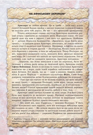 184
На афінському акрополі*
* Акро’поль («верхнє місто») — укріплена частина давньогрецьких міст, зазвичай
улаштована на височині. Там містилися храми, зберігалися основні святині й цінності
городян.
Аристарх не любив афінян. Це ж треба — дати таку владу
голоті! Останній бідняк пройде з високо піднятою головою й навіть
не подумає дати тобі дорогу. Як же — він афінський громадянин!
Тільки невідкладні справи змусили Аристарха залишити рід-
ний острів і приїхати до головного міста Морського союзу. От уже
третій день він жив в Афінах, і все його тут дратувало. Особливо
ж — затіяне Періклом будівництво. «Зрозуміло, куди йдуть наші
гроші»,— із досадою думав Аристарх, дивлячись, як усюди оновлю-
ються старі й зводяться нові будинки. Щоправда, в Афінах на нього
чекала зустріч зі старим другом — Полікратом. Колись вони пліч-о-
пліч боролися з персами, а таке не забувається. Тепер Полікрат, як
міг, намагався розважити гостя, показати йому афінські визначні
пам’ятки. От і сьогодні він наполіг на прогулянці акрополем. Іти не
хотілося, але, щоб не кривдити приятеля, Аристарх погодився.
…Першою, що йому кинулося в око на акрополі, була ве-
личезна, у кілька разів вища за людський зріст, бронзова статуя
Афіни Войовниці. Блиск її шолома та списа супутники Аристарха
помітили ще з моря, коли їхній корабель наближався до узбере-
жжя Аттики. Усі знали, що це — одне з перших творінь поміч-
ника й друга Перікла — великого скульптора Фідія. Саме йому
довірили керівництво всіма будівельними роботами на акрополі.
— Уже про цю статую ти не можеш сказати, що вона зведена
на ваші гроші,— зауважив Полікрат, коли вони, уволю намилу-
вавшись прекрасною скульптурою, підійшли до її п’єдесталу.—
Бачиш напис? Статуя присвячена нашій першій великій перемозі
над персами й виготовлена на кошти, добуті в тому бою.
Аристарх лише хитнув головою на знак згоди. Уся його увага
була вже прикута до великого храму. Промені передвечірнього
сонця м’яко золотили його стрункі колони та мармурові плити
покрівлі, надаючи будівлі просто казкового вигляду.
— Ось який він, наш Парфенон,— вимовив Полікрат. У його
голосі відчувалася така гордість, наче він власноруч вибудував храм
від сходинок до даху.— Ми почали зводити його за два роки після ук-
ладання мирної угоди з персами та закінчили основні роботи всього за
дев’ять років! Але зайдемо — усередині Парфенон ще дивовижніший!
 