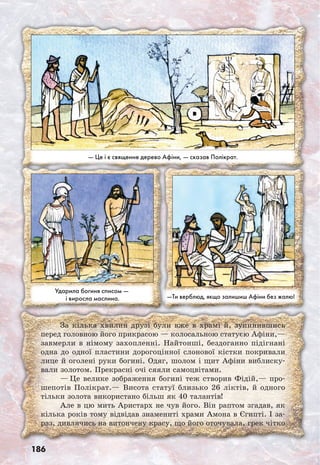 186
За кілька хвилин друзі були вже в храмі й, зупинившись
перед головною його прикрасою — колосальною статуєю Афіни,—
завмерли в німому захопленні. Найтонші, бездоганно підігнані
одна до одної пластини дорогоцінної слонової кістки покривали
лице й оголені руки богині. Одяг, шолом і щит Афіни виблиску-
вали золотом. Прекрасні очі сяяли самоцвітами.
— Це велике зображення богині теж створив Фідій,— про­
шепотів Полікрат.— Висота статуї близько 26 ліктів, й одного
тільки золота використано більш як 40 талантів!
Але в цю мить Аристарх не чув його. Він раптом згадав, як
кілька років тому відвідав знамениті храми Амона в Єгипті. І за-
раз, дивлячись на витончену красу, що його оточувала, грек чітко
Ударила богиня списом —
і виросла маслина. —Ти верблюд, якщо залишиш Афіни без жалю!
— Це і є священне дерево Афіни, — сказав Полікрат.
 