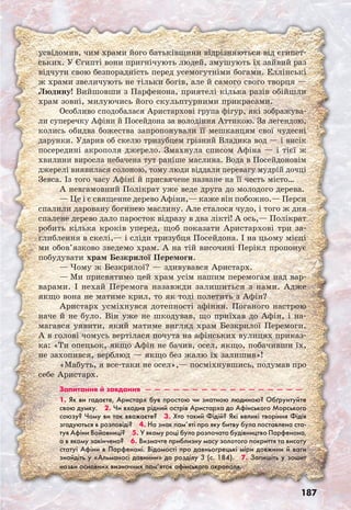 187
усвідомив, чим храми його батьківщини відрізняються від єгипет-
ських. У Єгипті вони пригнічують людей, змушують їх зайвий раз
відчути свою безпорадність перед усемогутніми богами. Еллінські
ж храми звеличують не тільки богів, але й самого свого творця —
Людину! Вийшовши з Парфенона, приятелі кілька разів обійшли
храм зовні, милуючись його скульптурними прикрасами.
Особливо сподобалася Аристархові група фігур, які зображува-
ли суперечку Афіни й Посейдона за володіння Аттикою. За легендою,
колись обидва божества запропонували її мешканцям свої чудесні
дарунки. Ударив об скелю тризубцем грізний Владика вод — і висік
посередині акрополя джерело. Змахнула списом Афіна — і тієї ж
хвилини виросла небачена тут раніше маслина. Вода в Посейдоновім
джерелі виявилася солоною, тому люди віддали перевагу мудрій дочці
Зевса. Із того часу Афіні й присвячене назване на її честь місто…
А невгамовний Полікрат уже веде друга до молодого дерева.
— Це і є священне дерево Афіни,— каже він побожно.— Перси
спалили даровану богинею маслину. Але сталося чудо, і того ж дня
спалене дерево дало паросток відразу в два лікті! А ось,— Полікрат
робить кілька кроків уперед, щоб показати Аристархові три за-
глиблення в скелі,— і сліди тризубця Посейдона. І на цьому місці
ми обов’язково зведемо храм. А на тій височині Перікл пропонує
побудувати храм Безкрилої Перемоги.
— Чому ж Безкрилої? — здивувався Аристарх.
— Ми присвятимо цей храм усім нашим перемогам над вар-
варами. І нехай Перемога назавжди залишиться з нами. Адже
якщо вона не матиме крил, то як тоді полетить з Афін?
Аристарх усміхнувся дотепності афінян. Поганого настрою
наче й не було. Він уже не шкодував, що приїхав до Афін, і на-
магався уявити, який матиме вигляд храм Безкрилої Перемоги.
А в голові чомусь вертілася почута на афінських вулицях приказ-
ка: «Ти опецьок, якщо Афін не бачив, осел, якщо, побачивши їх,
не захопився, верблюд — якщо без жалю їх залишив»!
«Мабуть, я все-таки не осел»,— посміхнувшись, подумав про
себе Аристарх.
Запитання й завдання  —  —  —  —  —  —  —  —  —  —  —  —  —  —  —  —  —
1. Як ви гадаєте, Аристарх був простою чи знатною людиною? Обґрунтуйте
свою думку.  2. Чи входив рідний острів Аристарха до Афінського Морського
союзу? Чому ви так вважаєте?  3. Хто такий Фідій? Які великі творіння Фідія
згадуються в розповіді?  4. На знак пам’яті про яку битву була поставлена ста-
туя Афіни Войовниці?  5. У якому році було розпочато будівництво Парфенона,
а в якому закінчено?  6. Визначте приблизну масу золотого покриття та висоту
статуї Афіни в Парфеноні. Відомості про давньогрецькі міри довжини й ваги
знайдіть у «Альманасі давнини» до розділу 3 (с. 184).  7. Запишіть у зошит
назви основних визначних пам’яток афінського акрополя.
 