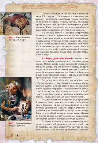 18
Давні художники не тільки малювали
людей і тварин. На стоянках «людини ро-
зумної» археологи знаходять також кам’яні
та глиняні фігурки. Зброю, житло, знаряддя
праці людина прикрашала майстерним різьб-
ленням. Учені впевнені, що в кроманьйонців
було добре розвинене почуття прекрасного.
На стінах печер і скелях збереглися
малюнки тяжко поранених списами тварин.
Деякі картини давні художники виконували
у віддалених куточках печер, подалі від чужо-
го ока. Іноді на малюнках, великих кам’яних
або глиняних фігурах ведмедів, левів, бізонів
знаходять сліди від ударів списами й сокира-
ми. Навіщо прадавні люди били зброєю зобра-
ження звіра?
2. «Звіре, дай себе вбити!» Життя «лю-
дини розумної» залежало від удалого полю-
вання. Сліди звірів давні мисливці «читали»
так само добре, як ми читаємо книгу. Збирачі
знали особливості багатьох рослин і грибів,
адже їх використовували не тільки в їжу, але
й для приготування ліків і отрут. І все-таки
кроманьйонці часто голодували.
Люди шукали відповіді на важливі для
себе запитання: «Чому іноді полювання закін-
чується вдало, а іноді багато днів не вдається
вбити жодної тварини? Чому розлилася річка,
і звірі загинули або пішли до інших місць?
Чому з великої гори з гуркотом викидається
вогонь і підпалює ліс, де було багато їжі?».
Людина прагнула панувати над природою
й наполегливо шукала способи здійснення
цього бажання. А що як намалювати на стіні
печери ураженого зброєю звіра? Раптом це
допоможе на полюванні? А якщо намалювати
бізонів у глибині печери, може вони ніколи
не підуть із цих місць? Можливо, якщо люди
зачарують здобич, полювання буде вдалим?
От чому на стінах печер археологи зна-
ходять дивні зображення чи то людей, чи
то тварин. На них надягнуті шкури та зві-
рині маски, їхні голови прикрашені рогами.	
Рис. 1. Бізон. Малюнок
у печері Альтаміра
Рис. 2. Прадавній «скуль-
птор» за роботою
 