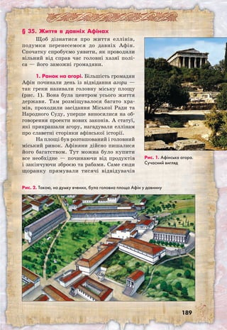 189
§ 35. Життя в давніх Афінах
Щоб дізнатися про життя еллінів,
подумки перенесемося до давніх Афін.
Спочатку спробуємо уявити, як проводили
вільний від справ час головні хазяї полі-
са — його заможні громадяни.
1. Ранок на агорі. Більшість громадян
Афін починали день із відвідання агори —
так греки називали головну міську площу
(рис. 1). Вона була центром усього життя
держави. Там розміщувалося багато хра-
мів, проходили засідання Міської Ради та
Народного Суду, уперше виносилися на об-
говорення проекти нових законів. А статуї,
які прикрашали агору, нагадували еллінам
про славетні сторінки афінської історії.
На площі був розташований і головний
міський ринок. Афіняни дійсно пишалися
його багатством. Тут можна було купити
все необхідне — починаючи від продуктів
і закінчуючи зброєю та рабами. Саме сюди
щоранку прямували тисячі відвідувачів
Рис. 1. Афінська агора.
Сучасний вигляд
Рис. 2. Такою, на думку вчених, була головна площа Афін у давнину
 